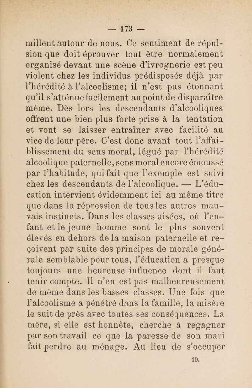 mil lent autour de nous. Ce sentiment de répul¬ sion que doit éprouver tout être normalement organisé devant une scène d’ivrognerie est peu violent chez les individus prédisposés déjà par l’hérédité à l’alcoolisme; il n’est pas étonnant qu’il s’atténue facilement au point de disparaître même. Dès lors les descendants d’alcooliques offrent une bien plus forte prise à la tentation et vont se laisser entraîner avec facilité au vice de leur père. C/est donc avant tout l’affai¬ blissement du sens moral, légué par l’hérédité alcoolique paternelle, sens moral encore émoussé par l’habitude, qui fait que l’exemple est suivi chez les descendants de l’alcoolique. — L’édu¬ cation intervient évidemment ici au même titre que dans la répression de tous les autres mau¬ vais instincts. Dans les classes aisées, où l’en¬ fant et le jeune homme sont le plus souvent élevés en dehors de la maison paternelle et re¬ çoivent par suite des principes de morale géné¬ rale semblable pour tous, l’éducation a presque toujours une heureuse influence dont il faut tenir compte. 11 n’en est pas malheureusement de même dans les basses classes. Une fois que l’alcoolisme a pénétré dans la famille, la misère le suit de près avec toutes ses conséquences. La mère, si elle est honnête, cherche à regagner par son travail ce que la paresse de son mari fait perdre au ménage. Au lieu de s’occuper 10.