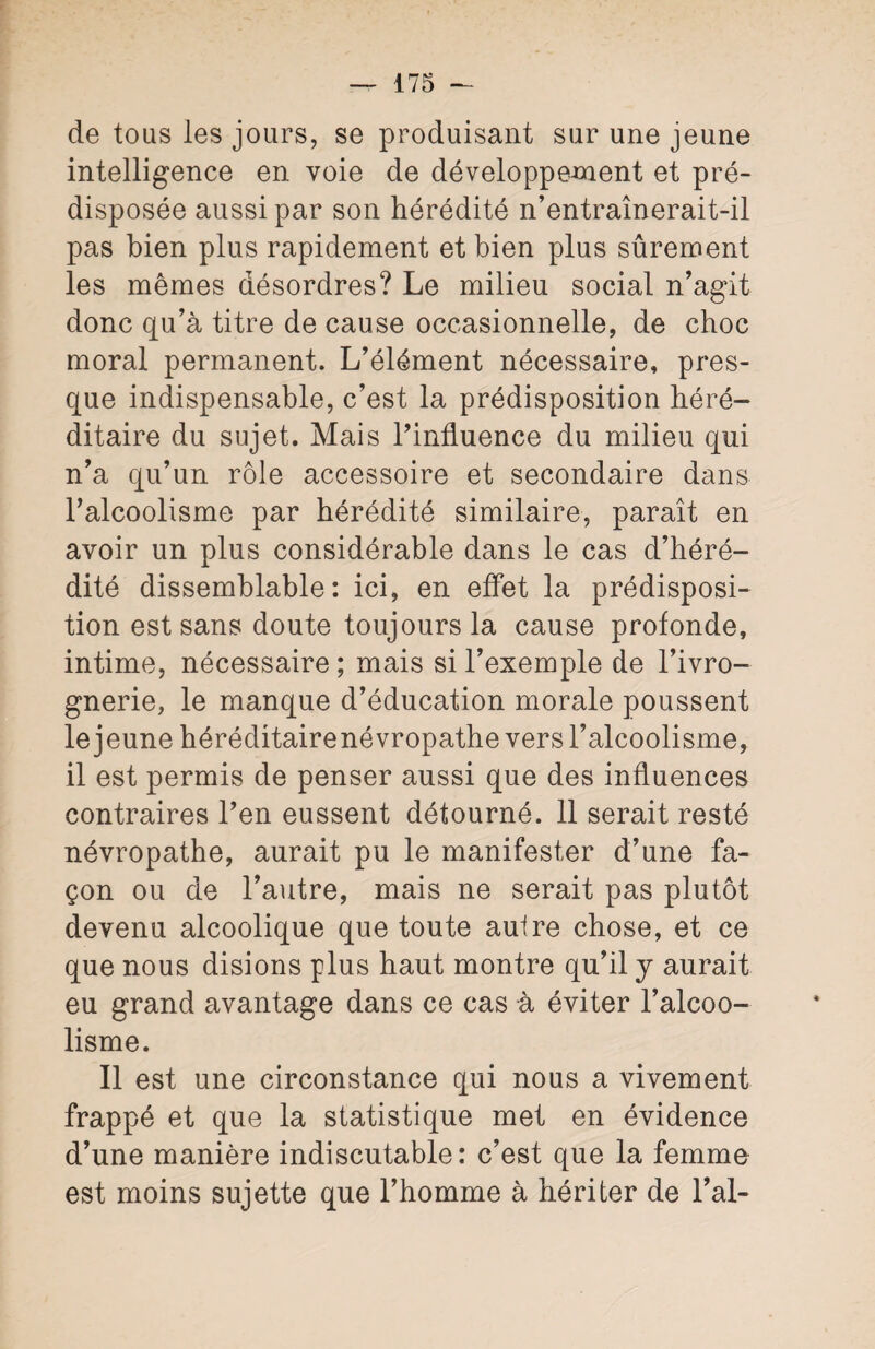 de tous les jours, se produisant sur une jeune intelligence en voie de développement et pré¬ disposée aussi par son hérédité n’entraînerait-il pas bien plus rapidement et bien plus sûrement les mêmes désordres? Le milieu social n’agit donc qu’à titre de cause occasionnelle, de choc moral permanent. L’élément nécessaire, pres¬ que indispensable, c’est la prédisposition héré¬ ditaire du sujet. Mais l’influence du milieu qui n’a qu’un rôle accessoire et secondaire dans l’alcoolisme par hérédité similaire, paraît en avoir un plus considérable dans le cas d’héré¬ dité dissemblable: ici, en effet la prédisposi¬ tion est sans doute toujours la cause profonde, intime, nécessaire; mais si l’exemple de l’ivro¬ gnerie, le manque d’éducation morale poussent le jeune héréditairenévropathe vers l’alcoolisme, il est permis de penser aussi que des influences contraires l’en eussent détourné. 11 serait resté névropathe, aurait pu le manifester d’une fa¬ çon ou de l’autre, mais ne serait pas plutôt devenu alcoolique que toute autre chose, et ce que nous disions plus haut montre qu’il y aurait eu grand avantage dans ce cas à éviter l’alcoo¬ lisme. Il est une circonstance qui nous a vivement frappé et que la statistique met en évidence d’une manière indiscutable: c’est que la femme est moins sujette que l’homme à hériter de l’ai-