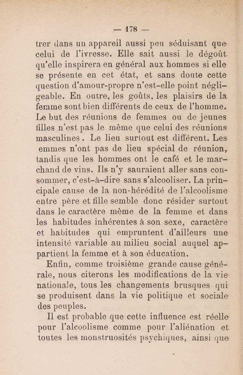 trer dans un appareil aussi peu séduisant que' celui de l’ivresse. Elle sait aussi le dégoût qu’elle inspirera en général aux hommes si elle se présente en cet état, et sans doute cette question d’amour-propre n’est-elle point négli¬ geable. En outre, les goûts, les plaisirs de la femme sont bien différents de ceux de l’homme. Le but des réunions de femmes ou de jeunes hiles n’est pas le même que celui des réunions masculines . Le lieu surtout est différent. Les emmes n’ont pas de lieu spécial de réunion, tandis que les hommes ont le café et le mar¬ chand de vins. Ils n’y sauraient aller sans con¬ sommer, c’est-à-dire sans s’alcooliser. La prin¬ cipale cause de la non-hérédité de l’alcoolisme entre père et hile semble donc résider surtout dans le caractère même de la femme et dans les habitudes inhérentes à son sexe, caractère et habitudes qui empruntent d’ailleurs une intensité variable au milieu social auquel ap¬ partient la femme et à son éducation. Enfin, comme troisième grande cause géné¬ rale, nous citerons les modihcations de la vie nationale, tous les changements brusques qui se produisent dans la vie politique et sociale des peuples. Il est probable que cette influence est réelle pour l’alcoolisme comme pour l’aliénation et toutes les monstruosités psychiques, ainsi que