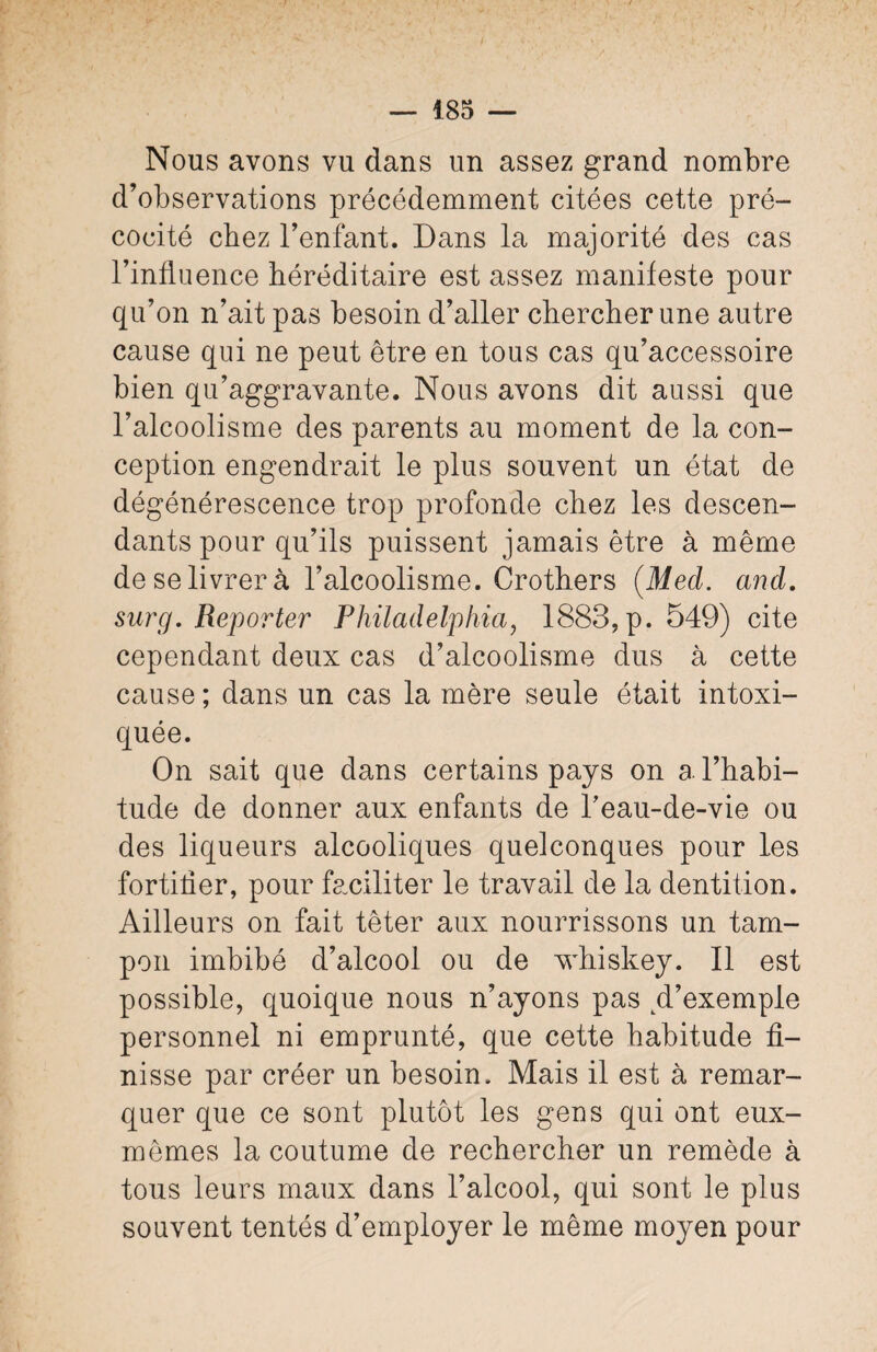 Nous avons vu dans un assez grand nombre d’observations précédemment citées cette pré¬ cocité chez l’enfant. Dans la majorité des cas l’influence héréditaire est assez manifeste pour qu’on n’ait pas besoin d’aller chercher une autre cause qui ne peut être en tous cas qu’accessoire bien qu’aggravante. Nous avons dit aussi que l’alcoolisme des parents au moment de la con¬ ception engendrait le plus souvent un état de dégénérescence trop profonde chez les descen¬ dants pour qu’ils puissent jamais être à même de se livrer à l’alcoolisme. Crothers (Med. and. sur g. Reporter Philadelphia, 1883, p. 549) cite cependant deux cas d’alcoolisme dus à cette cause ; dans un cas la mère seule était intoxi¬ quée. On sait que dans certains pays on a l’habi¬ tude de donner aux enfants de Teau-de-vie ou des liqueurs alcooliques quelconques pour les fortiüer, pour faciliter le travail de la dentition. Ailleurs on fait têter aux nourrissons un tam¬ pon imbibé d’alcool ou de whiskey. Il est possible, quoique nous n’ayons pas d’exemple personnel ni emprunté, que cette habitude fi¬ nisse par créer un besoin. Mais il est à remar¬ quer que ce sont plutôt les gens qui ont eux- mêmes la coutume de rechercher un remède à tous leurs maux dans l’alcool, qui sont le plus souvent tentés d’employer le même moyen pour