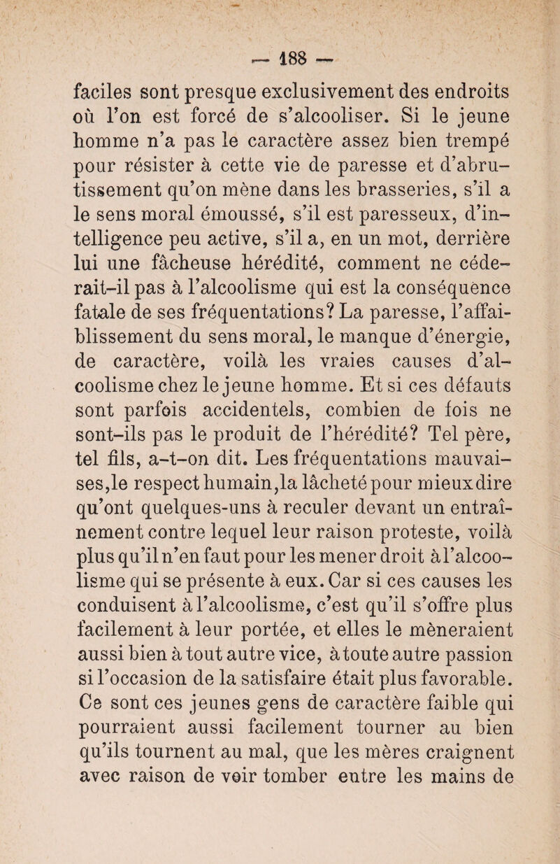 faciles sont presque exclusivement des endroits où Ton est forcé de s’alcooliser. Si le jeune homme n’a pas le caractère assez bien trempé pour résister à cette vie de paresse et d’abru¬ tissement qu’on mène dans les brasseries, s’il a le sens moral émoussé, s’il est paresseux, d’in¬ telligence peu active, s’il a, en un mot, derrière lui une fâcheuse hérédité, comment ne cède- rait-il pas à l’alcoolisme qui est la conséquence fatale de ses fréquentations? La paresse, l’affai¬ blissement du sens moral, le manque d’énergie, de caractère, voilà les vraies causes d’al¬ coolisme chez le jeune homme. Et si ces défauts sont parfois accidentels, combien de fois ne sont-ils pas le produit de l’hérédité? Tel père, tel fils, a-t-on dit. Les fréquentations mauvai¬ ses,le respect humain,la lâcheté pour mieux dire qu’ont quelques-uns à reculer devant un entraî¬ nement contre lequel leur raison proteste, voilà plus qu’il n’en faut pour les mener droit àl’alcoo- lisme qui se présente à eux. Car si ces causes les conduisent à l’alcoolisme, c’est qu’il s’offre plus facilement à leur portée, et elles le mèneraient aussi bien à tout autre vice, à toute autre passion si l’occasion de la satisfaire était plus favorable. Ce sont ces jeunes gens de caractère faible qui pourraient aussi facilement tourner au bien qu’ils tournent au mal, que les mères craignent avec raison de voir tomber entre les mains de