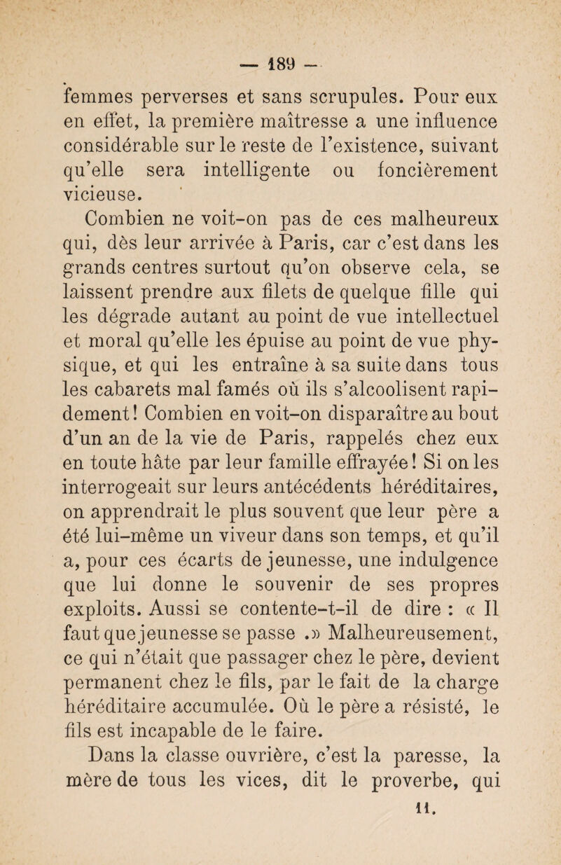 femmes perverses et sans scrupules. Pour eux en effet, la première maîtresse a une influence considérable sur le reste de l’existence, suivant qu’elle sera intelligente ou foncièrement vicieuse. Combien ne voit-on pas de ces malheureux qui, dès leur arrivée à Paris, car c’est dans les grands centres surtout qu’on observe cela, se laissent prendre aux filets de quelque fille qui les dégrade autant au point de vue intellectuel et moral qu’elle les épuise au point de vue phy¬ sique, et qui les entraîne à sa suite dans tous les cabarets mal famés où ils s’alcoolisent rapi¬ dement ! Combien en voit-on disparaître au bout d’un an de la vie de Paris, rappelés chez eux en toute hâte par leur famille effrayée ! Si on les interrogeait sur leurs antécédents héréditaires, on apprendrait le plus souvent que leur père a été lui-même un viveur dans son temps, et qu’il a, pour ces écarts de jeunesse, une indulgence que lui donne le souvenir de ses propres exploits. Aussi se contente-t-il de dire : « Il faut que jeunesse se passe .» Malheureusement, ce qui n’était que passager chez le père, devient permanent chez le fils, par le fait de la charge héréditaire accumulée. Où le père a résisté, le fils est incapable de le faire. Dans la classe ouvrière, c’est la paresse, la mère de tous les vices, dit le proverbe, qui il.