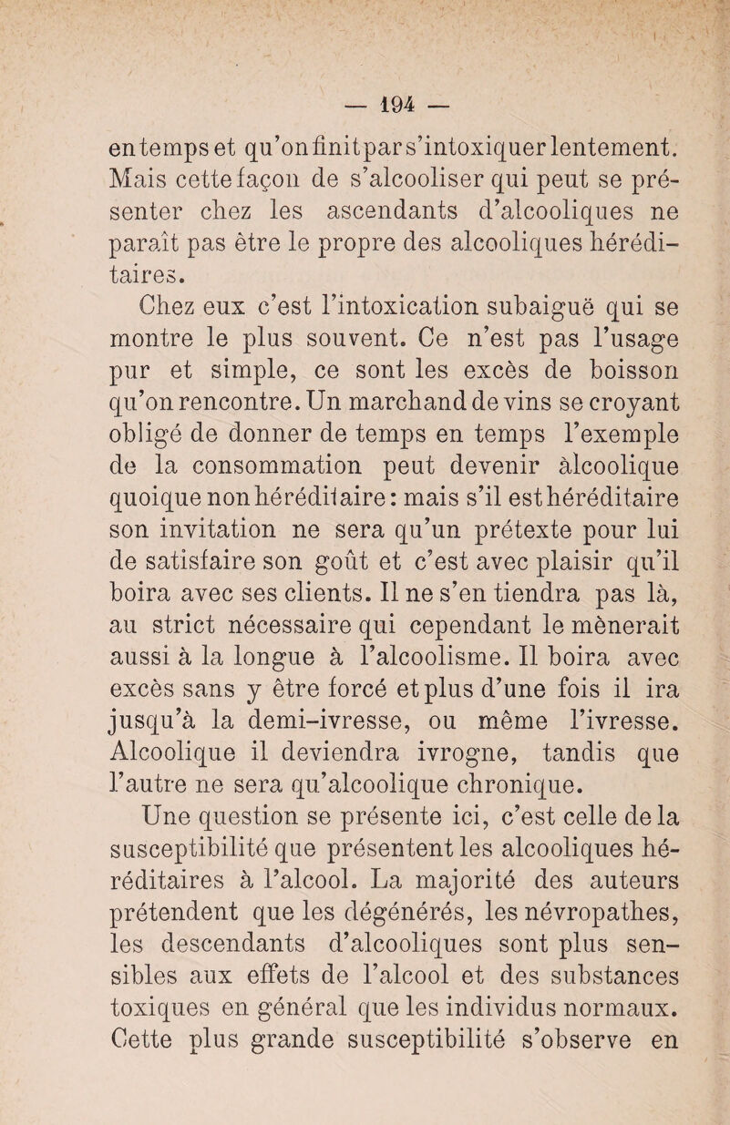 en temps et qu’onfinitpars’intoxiquer lentement. Mais cette façon de s’alcooliser qui peut se pré¬ senter chez les ascendants d’alcooliques ne paraît pas être le propre des alcooliques hérédi¬ taires. Chez eux c’est l’intoxication subaiguë qui se montre le plus souvent. Ce n’est pas l’usage pur et simple, ce sont les excès de boisson qu’on rencontre. Un marchand de vins se croyant obligé de donner de temps en temps l’exemple de la consommation peut devenir alcoolique quoique non hé rédil aire: mais s’il est héréditaire son invitation ne sera qu’un prétexte pour lui de satisfaire son goût et c’est avec plaisir qu’il boira avec ses clients. Il ne s’en tiendra pas là, au strict nécessaire qui cependant le mènerait aussi à la longue à l’alcoolisme. Il boira avec excès sans y être forcé et plus d’une fois il ira jusqu’à la demi-ivresse, ou même l’ivresse. Alcoolique il deviendra ivrogne, tandis que l’autre ne sera qu’alcoolique chronique. Une question se présente ici, c’est celle delà susceptibilité que présentent les alcooliques hé¬ réditaires à l’alcool. La majorité des auteurs prétendent que les dégénérés, les névropathes, les descendants d’alcooliques sont plus sen¬ sibles aux effets de l’alcool et des substances toxiques en général que les individus normaux. Cette plus grande susceptibilité s’observe en