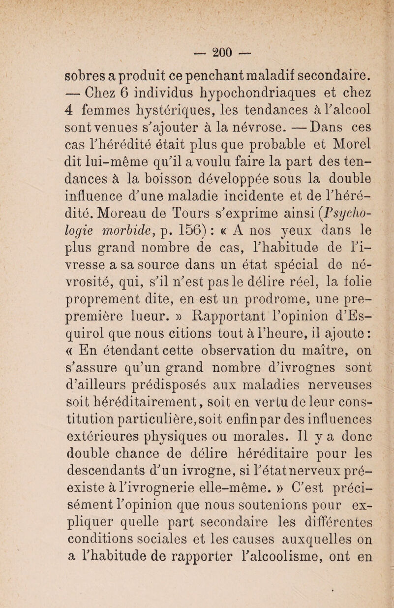 sobres a produit ce penchant maladif secondaire. — Chez 6 individus hypochondriaques et chez 4 femmes hystériques, les tendances à T alcool sont venues s'ajouter à la névrose. —Dans ces cas l'hérédité était plus que probable et Morel dit lui-même qu'il a voulu faire la part des ten¬ dances à la boisson développée sous la double influence d'une maladie incidente et de l'héré¬ dité. Moreau de Tours s'exprime ainsi (Psycho¬ logie morbide, p. 156) : ce A nos yeux dans le plus grand nombre de cas, l'habitude de l'i¬ vresse a sa source dans un état spécial de né- vrosité, qui, s'il n'est pas le délire réel, la folie proprement dite, en est un prodrome, une pre- première lueur. » Rapportant l’opinion d’Es- quirol que nous citions tout à l’heure, il ajoute : « En étendant cette observation du maître, on s’assure qu’un grand nombre d’ivrognes sont d’ailleurs prédisposés aux maladies nerveuses soit héréditairement, soit en vertu de leur cons¬ titution particulière, soit enfin par des influences extérieures physiques ou morales. Il y a donc double chance de délire héréditaire pour les descendants d'un ivrogne, si l'état nerveux pré¬ existe à Tivrognerie elle-même. » C'est préci¬ sément l'opinion que nous soutenions pour ex¬ pliquer quelle part secondaire les différentes conditions sociales et les causes auxquelles on a l'habitude de rapporter l'alcoolisme, ont en