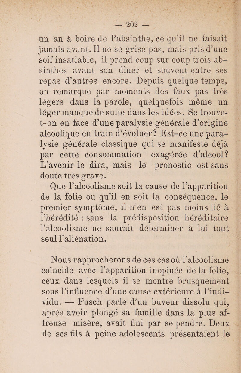 un an à boire de l’absinthe, ce qu’il ne faisait jamais avant. Il ne se grise pas, mais pris d’une soif insatiable, il prend coup sur coup trois ab¬ sinthes avant son dîner et souvent entre ses repas d’autres encore. Depuis quelque temps, on remarque par moments des faux pas très légers dans la parole, quelquefois même un léger manque de suite dans les idées. Se trouve- t-on en face d’une paralysie générale d’origine alcoolique en train d’évoluer? Est-ce une para¬ lysie générale classique qui se manifeste déjà par cette consommation exagérée d’alcool? L’avenir le dira, mais le pronostic est sans doute très grave. Que l’alcoolisme soit la cause de l’apparition de la folie ou qu’il en soit la conséquence, le premier symptôme, il n’en est pas moins lié à l’hérédité : sans la prédisposition héréditaire l’alcoolisme ne saurait déterminer à lui tout seul l’aliénation. Nous rapprocherons de ces cas où l’alcoolisme coïncide avec l’apparition inopinée de la folie, ceux dans lesquels il se montre brusquement sous l’influence d’une cause extérieure à l’indi¬ vidu. — Fusch parle d’un buveur dissolu qui, après avoir plongé sa famille dans la plus af¬ freuse misère, avait fini par se pendre. Deux de ses fils à peine adolescents présentaient le