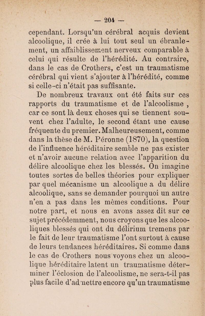 cependant. Lorsqu’un cérébral acquis devient alcoolique, il crée à lui tout seul un ébranle¬ ment, un affaiblissement nerveux comparable à celui qui résulte de l’hérédité. Au contraire, dans le cas de Crothers, c’est un traumatisme cérébral qui vient s’ajouter à l’hérédité, comme si celle-ci n’était pas suffisante. De nombreux travaux ont été faits sur ces rapports du traumatisme et de l’alcoolisme , car ce sont là deux choses qui se tiennent sou¬ vent chez l’adulte, le second étant une cause fréquente du premier. Malheureusement, comme dans la thèse de M. Péronne (1870), la question de l’influence héréditaire semble ne pas exister et n’avoir aucune relation avec l’apparition du délire alcoolique chez les blessés. On imagine toutes sortes de belles théories pour expliquer par quel mécanisme un alcoolique a du délire alcoolique, sans se demander pourquoi un autre n’en a pas dans les mêmes conditions. Pour notre part, et nous en avons assez dit sur ce sujet précédemment, nous croyons que les alcoo¬ liques blessés qui ont du délirium tremens par le fait de leur traumatisme l’ont surtout à cause de leurs tendances héréditaires. Si comme dans le cas de Crothers nous voyons chez un alcoo¬ lique héréditaire latent un traumatisme déter¬ miner l’éclosion de l’alcoolisme, ne sera-t-il pas plus facile d’ad mettre encore qu’un traumatisme