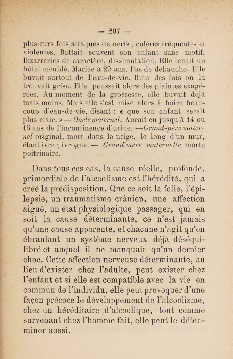 plusieurs fois attaques de nerfs ; colères fréquentes et violentes. Battait souvent son enfant sans motif. Bizarreries de caractère, dissimulation. Elle tenait un hôtel meublé. Mariée à 29 ans. Pas de débauche. Elle huvait surtout de l’eau-de-vie. Bien des fois on la trouvait grise. Elle poussait alors des plaintes exagé¬ rées. Au moment de la grossesse, elle buvait déjà mais moins. Mais elle s’est mise alors à boire beau¬ coup d’eau-de-vie, disant : « que son enfant serait plus clair. » — Oncle maternel. Aurait eu jusqu’à 14 ou 15 ans de l’incontinence d’urine. —Grand-père mater¬ nel original, mort dans la neige, le long d’un mur, étant ivre ; ivrogne. — Grand'mère maternelle morte poitrinaire. Dans tous ces cas, la cause réelle, profonde, primordiale de l’alcoolisme est l’hérédité, qui a créé la prédisposition. Que ce soit la folie, l’épi¬ lepsie, un traumatisme crânien, une affection aiguë, un état physiologique passager, qui en soit la cause déterminante, ce n’est jamais qu’une cause apparente, et chacune n’agit qu’en ébranlant un système nerveux déjà déséqui¬ libré et auquel il ne manquait qu’un dernier choc. Cette affection nerveuse déterminante, au lieu d’exister chez l’adulte, peut exister chez l’enfant et si elle est compatible avec la vie en commun de l’individu, elle peut provoquer d’une façon précoce le développement de l’alcoolisme, chez un héréditaire d’alcoolique, tout comme survenant chez l’homme fait, elle peut le déter¬ miner aussi.