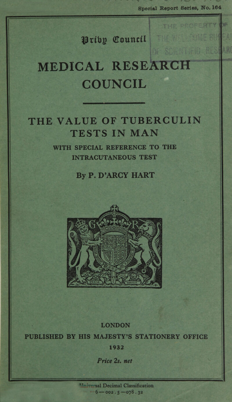 Special Report Series, No. 164 I TI-'! ■■ ■ ' ' ' (Council; ^ Г ù: • Hl.-. MEDICAL RESEkbCCH COUNCIL Ä '*1^ ■ THE VALUE OF TUBERCULIN TESTS IN MAN WITH SPECIAL REFERENCE TO THE INTRACUTANEOUS TEST By P. D'ARCY HART LONDON PUBLISHED BY HIS MAJESTY'S STATIONERY OFFICE 1932 Price 2s. net Decimal Classification 6 — 002. s —078 , 32