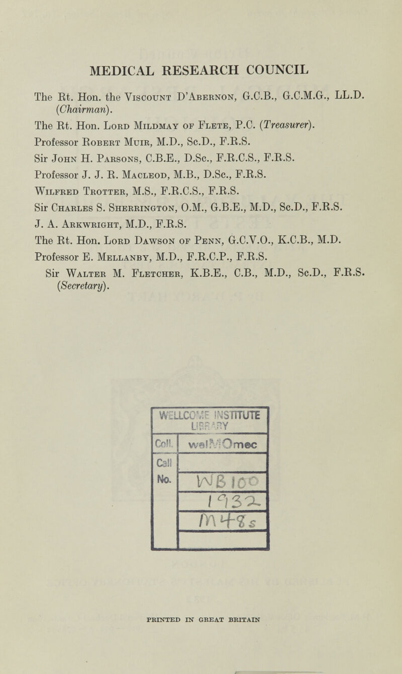 MEDICAL RESEARCH COUNCIL The Et. Hon. the Viscount D'Abernon, G.C.B., G.C.M.G., LL.D. (Chairman). The Et. Hon. Lord Mildmay of Flete, P.C. (Treasurer). Professor Eobert Muir, M.D., Sc.D., P.E.S. Sir John H. Parsons, C.B.E., D.Sc., F.E.C.S., F.E.S. Professor J. J. E. Macleod, M.B., D.Sc., F.E.S. Wilfred Trotter, M.S., F.E.C.S., F.E.S. Sir Charles S. Sherrington, O.M., G.B.E., M.D., Sc.D., F.E.S. J. A. Arkwright, M.D., F.E.S. The Et. Hon. Lord Dawson of Penn, G.C.V.O., K.C.B., M.D. Professor E. Mellanby, M.D., F.E.C.P., F.E.S. Sir Walter M. Fletcher, K.B.E., C.B., M.D., Sc.D., F.E.S. (Secretary). PEINTED IN GREAT BEITAIN