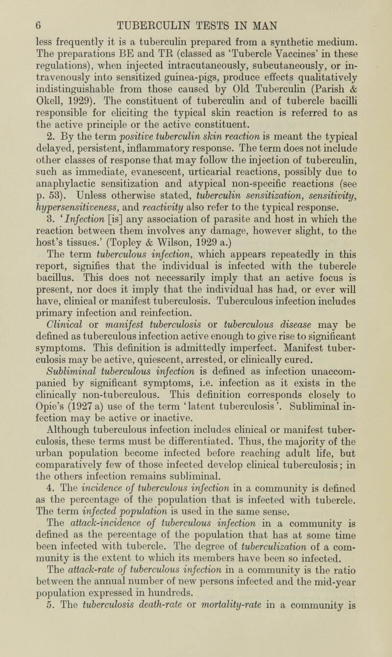 6 TUBEECULIN TESTS IN MAN less frequently it is a tuberculin prepared from a synthetic medium. The preparations BE and TR (classed as 'Tubercle Vaccines' in these regulations), when injected intracutaneously, subcutaneously, or in¬ travenously into sensitized guinea-pigs, produce effects qualitatively indistinguishable from those caused by Old Tuberculin (Parish & Okell, 1929). The constituent of tuberculin and of tubercle bacilli responsible for eliciting the typical skin reaction is referred to as the active principle or the active constituent. 2. By the term positive tuberculin skin reaction is meant the typical delayed, persistent, inflammatory response. The term does not include other classes of response that may follow the injection of tuberculin, such as immediate, evanescent, urticarial reactions, possibly due to anaphylactic sensitization and atypical non-specific reactions (see p. 53). Unless otherwise stated, tuberculin sensitization, sensitivity, iiypersensitiveness, and reactivity also refer to the typical response. 3. 'Infection [is] any association of parasite and host in which the reaction between them involves any damage, however slight, to the host's tissues.' (Topley & Wilson, 1929 a.) The term tuberculous infection, which appears repeatedly in this report, signifies that the individual is infected with the tubercle bacillus. This does not necessarily imply that an active focus is present, nor does it imply that the individual has had, or ever will have, clinical or manifest tuberculosis. Tuberculous infection includes primary infection and reinfection. Clinical or manifest tuberculosis or tuberculous disease may be defined as tuberculous infection active enough to give rise to significant symptoms. This definition is admittedly imperfect. Manifest tuber¬ culosis may be active, quiescent, arrested, or clinically cured. Subliminal tuberculous infection is defined as infection unaccom¬ panied by significant symptoms, i.e. infection as it exists in the clinically non-tuberculous. This definition corresponds closely to Opie's (1927a) use of the term 'latent tuberculosis'. Subliminal in¬ fection may be active or inactive. Although tuberculous infection includes clinical or manifest tuber¬ culosis, these terms must be differentiated. Thus, the majority of the urban population become infected before reaching adult life, but comparatively few of those infected develop clinical tuberculosis ; in the others infection remains subliminal. 4. The incidence of tuberculous infection in a community is defined as the percentage of the population that is infected with tubercle. The term infected population is used in the same sense. The attack-incidence of tuberculous infection in a community is defined as the percentage of the population that has at some time been infected with tubercle. The degree of tuberculization of a com¬ munity is the extent to which its members have been so infected. The attack-rate of tuberculous infection in a community is the ratio between the annual number of new persons infected and the mid-year population expressed in hundreds. 5. The tuberculosis death-rate or mortality-rate in a community is