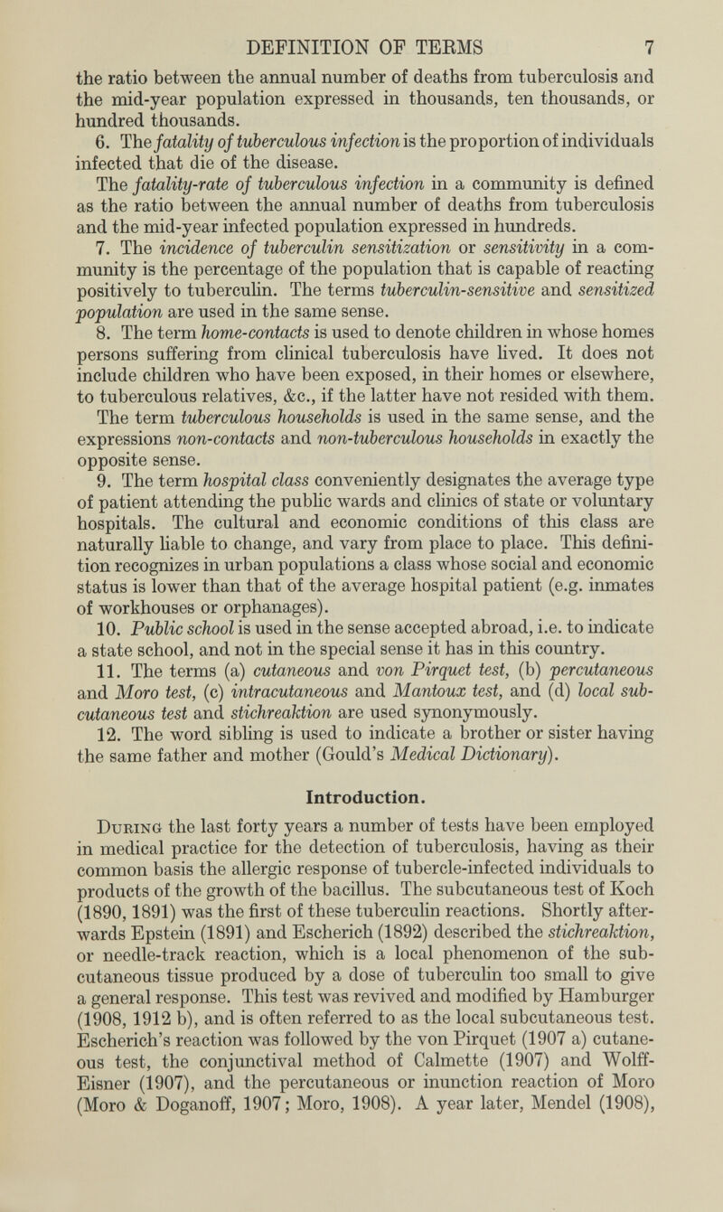 DEFINITION OF TEEMS 7 the ratio between the annual number of deaths from tuberculosis and the mid-year population expressed in thousands, ten thousands, or hundred thousands. 6. The fatality of tuberculous infection is the proportion of individuals infected that die of the disease. The fatality-rate of tuberculous infection in a community is defined as the ratio between the annual number of deaths from tuberculosis and the mid-year infected population expressed in hundreds. 7. The incidence of tuberculin sensitization or sensitivity in a com¬ munity is the percentage of the population that is capable of reacting positively to tuberculin. The terms tuberculin-sensitive and sensitized population are used in the same sense. 8. The term home-contacts is used to denote children in whose homes persons suffering from clinical tuberculosis have lived. It does not include children who have been exposed, in their homes or elsewhere, to tuberculous relatives, &c., if the latter have not resided with them. The term tuberculous households is used in the same sense, and the expressions non-contacts and non-tuberculous households in exactly the opposite sense. 9. The term hospital class conveniently designates the average type of patient attending the public wards and clinics of state or voluntary hospitals. The cultural and economic conditions of this class are naturally liable to change, and vary from place to place. This defini¬ tion recognizes in urban populations a class whose social and economic status is lower than that of the average hospital patient (e.g. inmates of workhouses or orphanages). 10. Public school is used in the sense accepted abroad, i.e. to iûdicate a state school, and not in the special sense it has in this country. 11. The terms (a) cutaneous and von Pirquet test, (b) percutaneous and Moro test, (c) intracutaneous and Mantoux test, and (d) local sub¬ cutaneous test and stichreaktion are used synonymously. 12. The word sibling is used to indicate a brother or sister having the same father and mother (Gould's Medical Dictionary). Introduction. During the last forty years a number of tests have been employed in medical practice for the detection of tuberculosis, having as their common basis the allergic response of tubercle-infected individuals to products of the growth of the bacillus. The subcutaneous test of Koch (1890,1891) was the first of these tuberculin reactions. Shortly after¬ wards Epstein (1891) and Escherich (1892) described the stichreaktion, or needle-track reaction, which is a local phenomenon of the sub¬ cutaneous tissue produced by a dose of tuberculin too small to give a general response. This test was revived and modified by Hamburger (1908, 1912 b), and is often referred to as the local subcutaneous test. Escherich's reaction was followed by the von Pirquet (1907 a) cutane¬ ous test, the conjunctival method of Calmette (1907) and Wolff- Eisner (1907), and the percutaneous or inunction reaction of Moro (Moro & Doganoff, 1907 ; Moro, 1908). A year later, Mendel (1908),