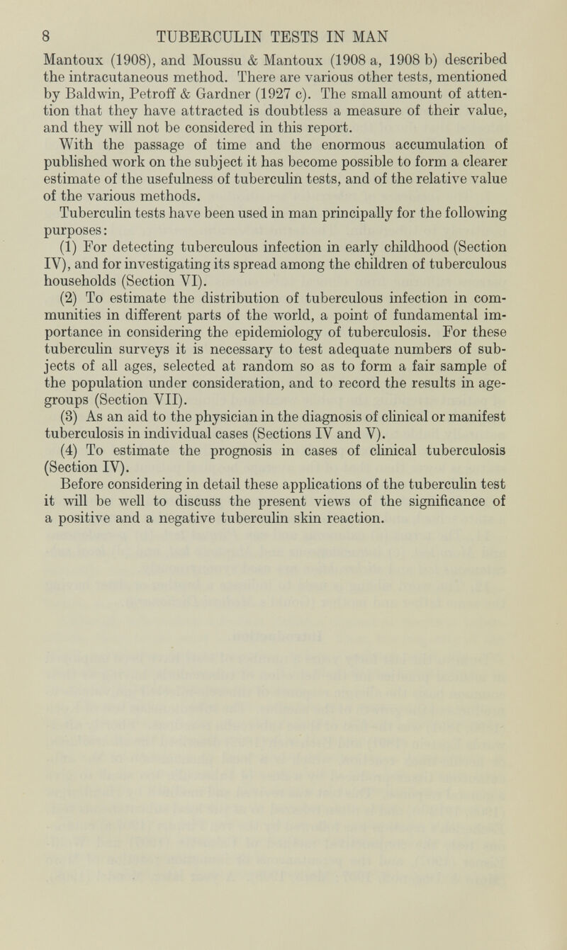 8 TUBERCULIN TESTS IN MAN Mantoux (1908), and Moussu & Mantoux (1908 a, 1908 b) described the intracutaneous method. There are various other tests, mentioned by Baldwin, Petroff & Gardner (1927 c). The small amount of atten¬ tion that they have attracted is doubtless a measure of their value, and they will not be considered in this report. With the passage of time and the enormous accumulation of published work on the subject it has become possible to form a clearer estimate of the usefulness of tuberculin tests, and of the relative value of the various methods. Tuberculin tests have been used in man principally for the following purposes : (1) For detecting tuberculous infection in early childhood (Section IV), and for investigating its spread among the children of tuberculous households (Section VI). (2) To estimate the distribution of tuberculous infection in com¬ munities in different parts of the world, a point of fundamental im¬ portance in considering the epidemiology of tuberculosis. For these tuberculin surveys it is necessary to test adequate numbers of sub¬ jects of all ages, selected at random so as to form a fair sample of the population under consideration, and to record the results in age- groups (Section VII). (3) As an aid to the physician in the diagnosis of clinical or manifest tuberculosis in individual cases (Sections IV and V). (4) To estimate the prognosis in cases of clinical tuberculosis (Section IV). Before considering in detail these applications of the tuberculin test it will be well to discuss the present views of the significance of a positive and a negative tuberculin skin reaction.