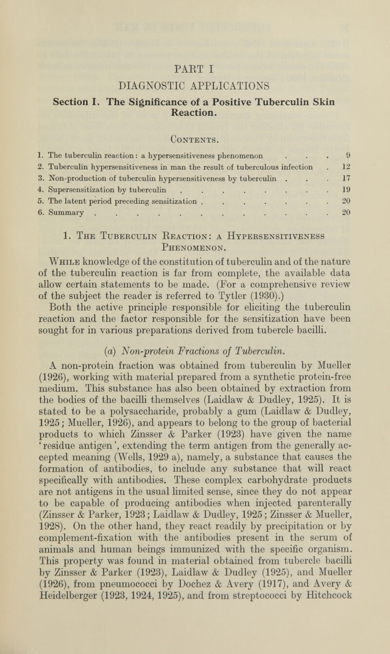 PAET I DIAGNOSTIC APPLICATIONS Section I. The Significance of a Positive Tuberculin Skin Reaction. Contents. 1. The tuberculin reaction : a hypersensitiveness phenomenon ... 9 2. Tuberculin hypersensitiveness in man the result of tuberculous infection . 12 3. Non-production of tuberculin hypersensitiveness by tuberculin ... 17 4. Supersensitization by tuberculin ........ 19 6. The latent period preceding sensitization ....... 20 6. Summary ............ 20 1. The Tuberculin Eeaction: a Hypersensitiveness Phenomenon. While knowledge of the constitution of tuberculin and of the nature of the tuberculin reaction is far from complete, the available data allow certain statements to be made. (For a comprehensive review of the subject the reader is referred to Tytler (1930).) Both the active principle responsible for eliciting the tuberculin reaction and the factor responsible for the sensitization have been sought for in various preparations derived from tubercle baciUi. (a) Non-protein Fractions of Tuberculin. A non-protein fraction was obtained from tuberculin by Mueller (1926), working with material prepared from a synthetic protein-free medium. This substance has also been obtained by extraction from the bodies of the bacilli themselves (Laidlaw & Dudley, 1925). It is stated to be a polysaccharide, probably a gum (LaidlaAv & Dudley, 1925; Mueller, 1926), and appears to belong to the group of bacterial products to which Zinsser & Parker (1923) have given the name ' residue antigen ', extending the term antigen from the generally ac¬ cepted meaning (Wells, 1929 a), namely, a substance that causes the formation of antibodies, to include any substance that will react specifically with antibodies. These complex carbohydrate products are not antigens in the usual limited sense, since they do not appear to be capable of producing antibodies when injected parenterally (Zinsser & Parker, 1923 ; Laidlaw & Dudley, 1925 ; Zinsser & Mueller, 1928). On the other hand, they react readily by precipitation or by complement-fixation with the antibodies present in the serum of animals and human beings immunized with the specific organism. This property was found in material obtained from tubercle bacilli by Zinsser & Parker (1923), Laidlaw & Dudley (1925), and Mueller (1926), from pneumococci by Dochez & Avery (1917), and Avery & Heidelberger (1923,1924,1925), and from streptococci by Hitchcock