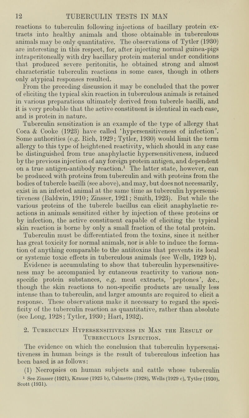 12 TUBEECULIN TESTS IN MAN reactions to tuberculin following injections of bacillary protein ex¬ tracts into healthy animals and those obtainable in tuberculous animals may be only quantitative. The observations of Tytler (1930) are interesting in this respect, for, after injecting normal guinea-pigs intraperitoneally with dry bacillary protein material under conditions that produced severe peritonitis, he obtained strong and almost characteristic tuberculin reactions in some cases, though in others only atypical responses resulted. From the preceding discussion it may be concluded that the power of eliciting the typical skin reaction in tuberculous animals is retained in various preparations ultimately derived from tubercle bacilli, and it is very probable that the active constituent is identical in each case, and is protein in nature. Tuberculin sensitization is an example of the type of allergy that Coca & Cooke (1923) have called 'hypersensitiveness of infection'. Some authorities (e.g. Eich, 1929; Tytler, 1930) would limit the term allergy to this type of heightened reactivity, which should in any case be distinguished from true anaphylactic hypersensitiveness, induced by the previous injection of any foreign protein antigen, and dependent on a true antigen-antibody reaction.^ The latter state, however, can be produced with proteins from tuberculin and with proteins from the bodies of tubercle bacilli (see above), and may, but does not necessarily, exist in an infected animal at the same time as tuberculin hypersensi¬ tiveness (Baldwin, 1910; Zinsser, 1921 ; Smith, 1923). But while the various proteins of the tubercle bacillus can elicit anaphylactic re¬ actions in animals sensitized either by injection of these proteins or by infection, the active constituent capable of ehciting the typical skin reaction is borne by only a small fraction of the total protein. Tubercuhn must be differentiated from the toxins, since it neither has great toxicity for normal animals, nor is able to induce the forma¬ tion of anything comparable to the antitoxins that prevents its local or systemic toxic effects in tuberculous animals (see Wells, 1929 b). Evidence is accumulating to show that tuberculin hypersensitive¬ ness may be accompanied by cutaneous reactivity to various non¬ specific protein substances, e.g. meat extracts, 'peptones', &c., though the skin reactions to non-specific products are usually less intense than to tuberculin, and larger amounts are required to elicit a response. These observations make it necessary to regard the speci¬ ficity of the tuberculin reaction as quantitative, rather than absolute (see Long, 1928; Tytler, 1930; Hart, 1932). 2. Tuberculin Hypersensitiveness in Man the Result of Tuberculous Infection. The evidence on which the conclusion that tuberculin hypersensi¬ tiveness in human beings is the result of tuberculous infection has been based is as follows : (1) Necropsies on human subjects and cattle whose tuberculin 1 See Zinsser (1921), Krause (1925 b), Calmette (1928), Wells (1929 c), Tytler (1930), Scott (1931).