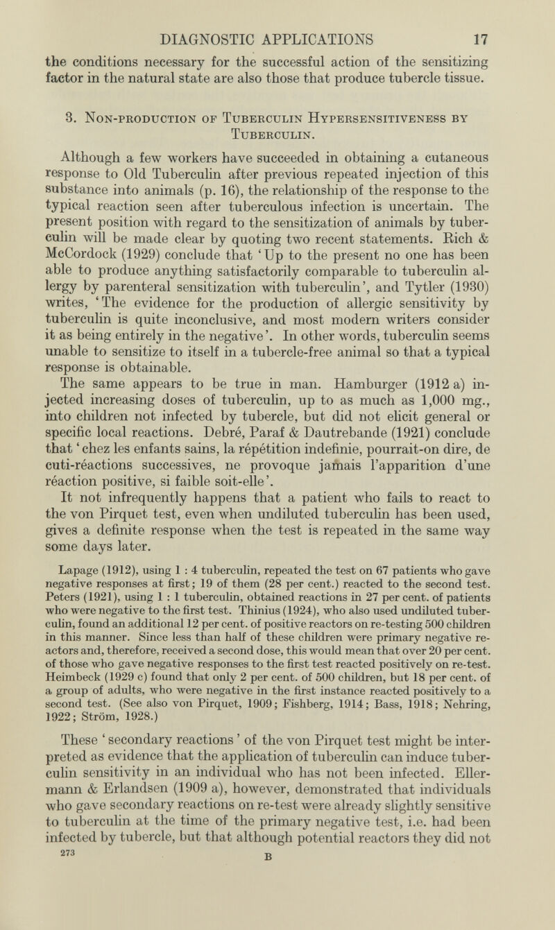 DIAGNOSTIC APPLICATIONS 17 the conditions necessary for the successful action of the sensitizing factor in the natural state are also those that produce tubercle tissue. 3. Non-pkoduction of Tuberculin Hypersensitiveness by Tuberculin. Although a few workers have succeeded in obtaining a cutaneous response to Old Tuberculin after previous repeated injection of this substance into animals (p. 16), the relationship of the response to the typical reaction seen after tuberculous infection is uncertain. The present position with regard to the sensitization of animals by tuber¬ culin will be made clear by quoting two recent statements. Rich & McCordock (1929) conclude that 'Up to the present no one has been able to produce anything satisfactorily comparable to tuberculin al¬ lergy by parenteral sensitization with tuberculin', and Tytler (1930) writes, 'The evidence for the production of allergic sensitivity by tuberculin is quite inconclusive, and most modern writers consider it as being entirely in the negative '. In other words, tuberculin seems unable to sensitize to itself in a tubercle-free animal so that a typical response is obtainable. The same appears to be true in man. Hamburger (1912 a) in¬ jected increasing doses of tuberculin, up to as much as 1,000 mg., into children not infected by tubercle, but did not elicit general or specific local reactions. Debré, Paraf & Dautrebande (1921) conclude that ' chez les enfants sains, la répétition indéfinie, pourrait-on dire, de cuti-réactions successives, ne provoque jamais l'apparition d'une réaction positive, si faible soit-elle'. It not infrequently happens that a patient who fails to react to the von Pirquet test, even when undiluted tubercuHn has been used, gives a definite response when the test is repeated in the same way some days later. Lapage (1912), using 1 : 4 tuberculin, repeated the test on 67 patients who gave negative responses at first; 19 of them (28 per cent.) reacted to the second test. Peters (1921), using 1 : 1 tuberculin, obtained reactions in 27 per cent, of patients who were negative to the first test. Thinius (1924), who also used undiluted tuber¬ culin, found an additional 12 per cent, of positive reactors on re-testing 500 children in this manner. Since less than half of these children were primary negative re¬ actors and, therefore, received a second dose, this would mean that over 20 per cent, of those who gave negative responses to the first test reacted positively on re-test. Heimbeck (1929 с) found that only 2 per cent, of 500 chüdren, but 18 per cent, of a group of adults, who were negative in the first instance reacted positively to a second test. (See also von Pirquet, 1909 ; Fishberg, 1914 ; Bass, 1918 ; Nehring, 1922; Ström, 1928.) These ' secondary reactions ' of the von Pirquet test might be inter¬ preted as evidence that the application of tuberculin can induce tuber¬ culin sensitivity in an individual who has not been infected. Eller- mann & Erlandsen (1909 a), however, demonstrated that individuals who gave secondary reactions on re-test were already slightly sensitive to tuberculin at the time of the primary negative test, i.e. had been infected by tubercle, but that although potential reactors they did not