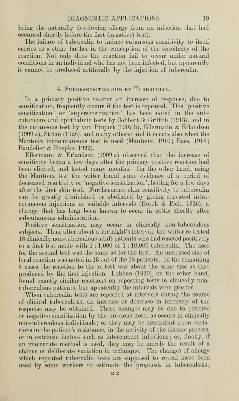 DIAGNOSTIC APPLICATIONS 19 being the naturally developing allergy from an infection that had occurred shortly before the first (negative) test). The failure of tuberculin to induce cutaneous sensitivity to itself carries us a stage farther in the conception of the specificity of the reaction. Not only does the reaction fail to occur under natural conditions in an individual who has not been infected, but apparently it cannot be produced artificially by the injection of tuberculin. 4. SuPERSENSITIZATION BY TuBERCULIN. In a primary positive reactor an increase of response, due to sensitization, frequently occurs if the test is repeated. This ' positive sensitization' or 'supersensitization' has been noted in the sub¬ cutaneous and ophthalmic tests by Cobbett & Griffith (1913), and in the cutaneous test by von Pirquet (1907 b), Ellermann & Erlandsen (1909 a), Ström (1928), and many others ; and it occurs also when the Mantoux intracutaneous test is used (Mantoux, 1910; Bass, 1918; Bandelier & Eoepke, 1922). Ellermann & Erlandsen (1909 a) observed that the increase of sensitivity began a few days after the primary positive reaction had been elicited, and lasted many months. On the other hand, using the Mantoux test the writer found some evidence of a period of decreased reactivity or 'negative sensitization', lasting for a few days after the first skin test. Furthermore, skin sensitivity to tuberculin can be greatly diminished or abolished by giving repeated intra¬ cutaneous injections at suitable intervals (Borok & Pick, 1926), a change that has long been known to occur in cattle shortly after subcutaneous administration. Positive sensitization may occur in clinically non-tuberculous subjects. Thus, after about a fortnight's interval, the writer re-tested 18 clinically non-tuberculous adult patients who had reacted positively to a first test made with 1 : 1,000 or 1 :10,000 tubercuHn. The dose for the second test was the same as for the first. An increased size of local reaction was noted in 13 out of the 18 patients. In the remaining 5 cases the reaction to the re-test was about the same size as that produced by the first injection. Lobban (1930), on the other hand, found exactly similar reactions on repeating tests in clinically non- tuberculous patients, but apparently the intervals were greater. When tuberculin tests are repeated at intervals during the course of clinical tuberculosis, an increase or decrease in intensity of the response may be obtained. These changes may be due to positive or negative sensitization by the previous dose, as occurs in cUnically non-tuberculous individuals ; or they may be dependent upon varia¬ tions in the patient's resistance, in the activity of the disease process, or in extrinsic factors such as intercurrent infections ; or, finally, if an inaccurate method is used, they may be merely the result of a chance or deliberate variation in technique. The changes of allergy which repeated tuberculin tests are supposed to reveal have been used by some workers to estimate the prognosis in tuberculosis; в 2