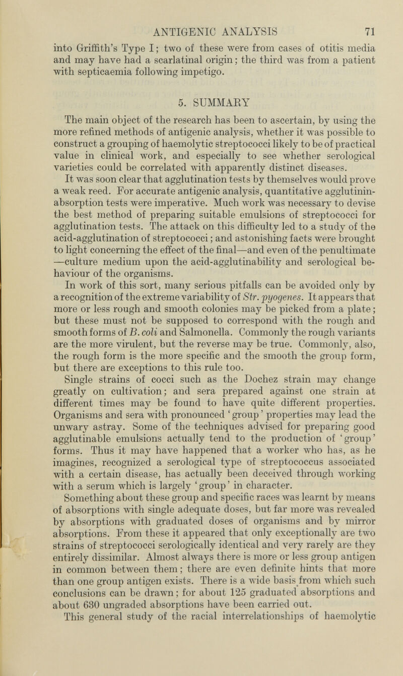 ANTIGENIC ANALYSIS 71 into Griffith's Type I ; two of these were from cases of otitis media and may have had a scarlatinal origin ; the third was from a patient with septicaemia following impetigo. 5. SUMMAKY The main object of the research has been to ascertain, by using the more refined methods of antigenic analysis, whether it was possible to construct a grouping of haemolytic streptococci likely to be of practical value in clinical work, and especially to see whether serological varieties could be correlated with apparently distinct diseases. It was soon clear that agglutination tests by themselves would prove a weak reed. For accurate antigenic analysis, quantitative agglutinin- absorption tests were imperative. Much work was necessary to devise the best method of preparing suitable emulsions of streptococci for agglutination tests. The attack on this difficulty led to a study of the acid-agglutination of streptococci ; and astonishing facts were brought to light concerning the effect of the final—and even of the penultimate —culture medium upon the acid-agglutinability and serological be¬ haviour of the organisms. In work of this sort, many serious pitfalls can be avoided only by a recognition of the extreme variability of Str. pyogenes. It appears that more or less rough and smooth colonies may be picked from a plate ; but these must not be supposed to correspond Avith the rough and smooth forms of B. coli and Salmonella. Commonly the rough variants are the more virulent, but the reverse may be true. Commonly, also, the rough form is the more specific and the smooth the group form, but there are exceptions to this rule too. Single strains of cocci such as the Dochez strain may change greatly on cultivation; and sera prepared against one strain at different times may be found to have quite different properties. Organisms and sera with pronounced ' group ' properties may lead the unwary astray. Some of the techniques advised for preparing good agglutinable emulsions actually tend to the production of 'group' forms. Thus it may have happened that a worker who has, as he imagines, recognized a serological type of streptococcus associated with a certain disease, has actually been deceived through working with a serum which is largely ' group ' in character. Something about these group and specific races was learnt by means of absorptions with single adequate doses, but far more was revealed by absorptions with graduated doses of organisms and by mirror absorptions. From these it appeared that only exceptionally are two strains of streptococci serologically identical and very rarely are they entirely dissimilar. Almost always there is more or less group antigen in common between them ; there are even definite hints that more than one group antigen exists. There is a лvide basis from which such conclusions can be drawn; for about 125 graduated absorptions and about 630 ungraded absorptions have been carried out. This general study of the racial interrelationships of haemolytic