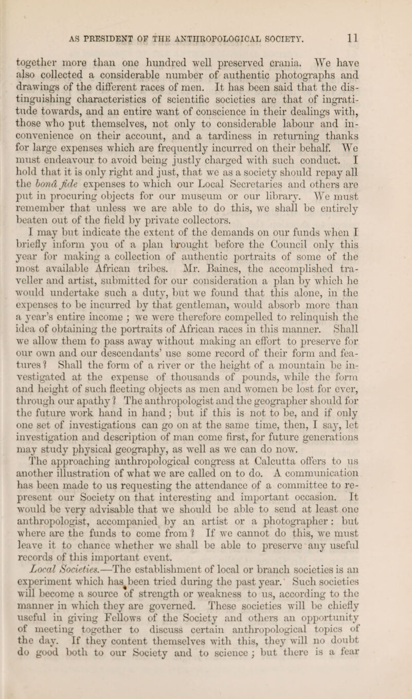 together more than one hundred well preserved crania. We have also collected a considerable number of authentic photographs and drawings of the different races of men. It has been said that the dis¬ tinguishing characteristics of scientific societies are that of ingrati¬ tude towards, and an entire want of conscience in their dealings with, those who put themselves, not only to considerable labour and in¬ convenience on their account, and a tardiness in returning thanks for large expenses which are frequently incurred on their behalf. We must endeavour to avoid being justly charged with such conduct. I hold that it is only right and just, that we as a society should repay all the bond fide expenses to which our Local Secretaries and others are put in procuring objects for our museum or our library. We must remember that unless we are able to do this, we shall be entirely beaten out of the field by private collectors. I may but indicate the extent of the demands on our funds when I briefly inform you of a plan brought before the Council only this year for making a collection of authentic portraits of some of the most available African tribes. Mr. Baines, the accomplished tra¬ veller and artist, submitted for our consideration a plan by which he would undertake such a duty, but we found that this alone, in the expenses to be incurred by that gentleman, would absorb more than a year’s entire income ; we were therefore compelled to relinquish the idea of obtaining the portraits of African races in this manner. Shall we allow them to pass away without making an effort to preserve for our own and our descendants’ use some record of their form and fea¬ tures 1 Shall the form of a river or the height of a mountain be in¬ vestigated at the expense of thousands of pounds, while the form and height of such fleeting objects as men and women be lost for ever, through our apathy ? The anthropologist and the geographer should for the future work hand in hand; but if this is not to be, and if only one set of investigations can go on at the same time, then, I say, let investigation and description of man come first, for future generations may study physical geography, as well as we can do now. The approaching anthropological congress at Calcutta offers to us another illustration of what we are called on to do. A communication has been made to us requesting the attendance of a committee to re¬ present our Society on that interesting and important occasion. It would be very advisable that we should be able to send at least one anthropologist, accompanied by an artist or a photographer : but where are the funds to come from 1 If we cannot do this, we must leave it to chance whether we shall be able to preserve any useful records of this important event. Local Societies.—The establishment of local or branch societies is an experiment which has been tried during the past year. Such societies will become a source of strength or weakness to us, according to the manner in which they are governed. These societies will be chiefly useful in giving Fellows of the Society and others an opportunity of meeting together to discuss certain anthropological topics of the day. If they content themselves with this, they will no doubt do good both to our Society and to science ; but there is a fear