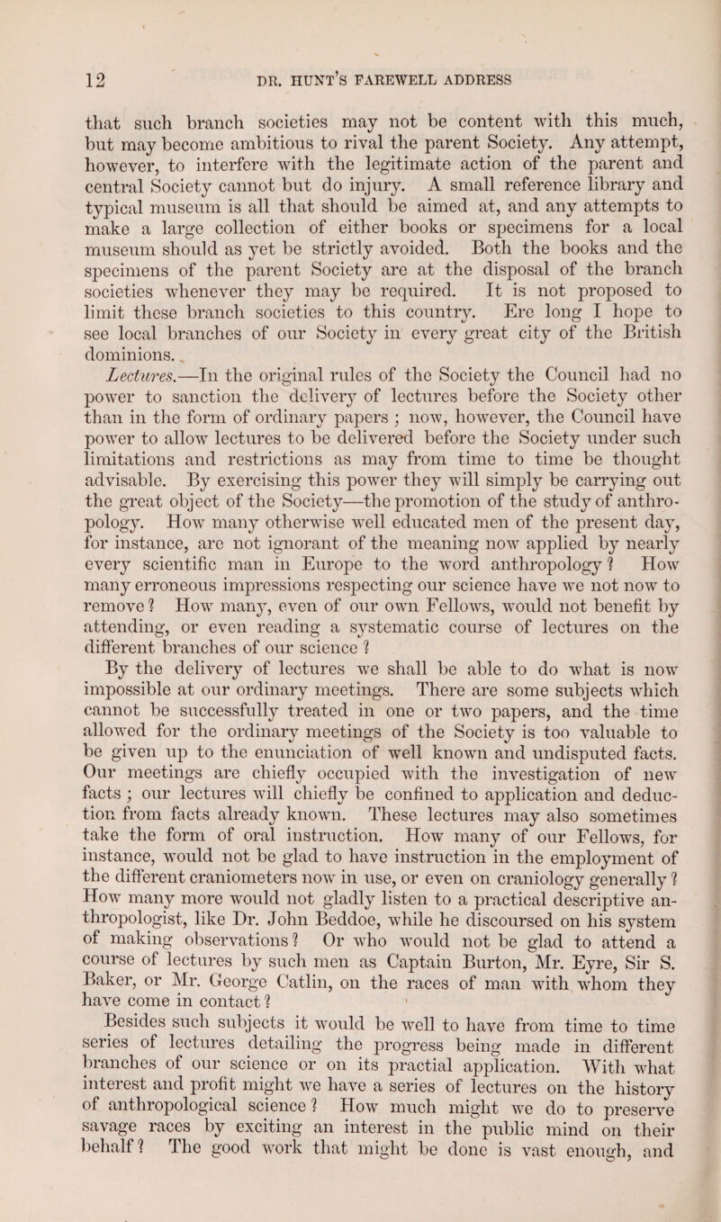 that such branch societies may not be content with this much, but may become ambitious to rival the parent Society. Any attempt, however, to interfere with the legitimate action of the parent and central Society cannot but do injury. A small reference library and typical museum is all that should be aimed at, and any attempts to make a large collection of either books or specimens for a local museum should as yet be strictly avoided. Both the books and the specimens of the parent Society are at the disposal of the branch societies whenever they may be required. It is not proposed to limit these branch societies to this country. Ere long I hope to see local branches of our Society in every great city of the British dominions. „ Lectures.—In the original rules of the Society the Council had no power to sanction the delivery of lectures before the Society other than in the form of ordinary papers ; now, however, the Council have power to allow lectures to be delivered before the Society under such limitations and restrictions as may from time to time be thought advisable. By exercising this power they will simply be carrying out the great object of the Society—the promotion of the study of anthro¬ pology. How many otherwise well educated men of the present day, for instance, are not ignorant of the meaning now applied by nearly every scientific man in Europe to the word anthropology ? How many erroneous impressions respecting our science have we not now to remove? How many, even of our own Fellows, would not benefit by attending, or even reading a systematic course of lectures on the different branches of our science ? By the delivery of lectures we shall be able to do what is now impossible at our ordinary meetings. There are some subjects which cannot be successfully treated in one or two papers, and the time allowed for the ordinary meetings of the Society is too valuable to be given up to the enunciation of well known and undisputed facts. Our meetings are chiefly occupied with the investigation of new facts ; our lectures will chiefly be confined to application and deduc¬ tion from facts already known. These lectures may also sometimes take the form of oral instruction. How many of our Fellows, for instance, would not be glad to have instruction in the employment of the different craniometers now in use, or even on craniology generally ? How many more would not gladly listen to a practical descriptive an¬ thropologist, like Dr. John Beddoe, while he discoursed on his system of making observations? Or who would not be glad to attend a course of lectures by such men as Captain Burton, Mr. Eyre, Sir S. Baker, or Mr. George Catlin, on the races of man with whom they have come in contact ? Besides such subjects it would be well to have from time to time series of lectures detailing the progress being made in different branches of our science or on its practial application. With what interest and profit might we have a series of lectures on the history of anthropological science ? How much might we do to preserve savage races by exciting an interest in the public mind on their behalf? The good work that might be done is vast enough, and