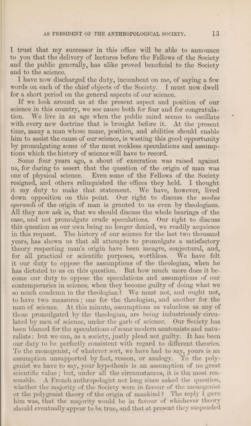 I trust that my successor in this office will be able to announce to you that the delivery of lectures before the Fellows of the Society and the public generally, has alike proved beneficial to the Society and to the science. I have now discharged the duty, incumbent on me, of saying a few words on each of the chief objects of the Society. I must now dwell for a short period on the general aspects of our science. If we look around us at the present aspect and position of our science in this country, we see cause both for fear and for congratula¬ tion. We live in an age when the public mind seems to oscillate with every new doctrine that is brought before it. At the present time, many a man whose name, position, and abilities should enable him to assist the cause of our science, is wasting this good opportunity by promulgating some of the most reckless speculations and assump¬ tions which the history of science will have to record. Some four years ago, a shout of execration was raised against us, for daring to assert that the question of the origin of man was one of physical science. Even some of the Fellows of the Society resigned, and others relinquished the offices they held. I thought it my duty to make that statement. We have, however, lived down opposition on this point. Our right to discuss the modus operandi of the origin of man is granted to us even by theologians. All they now ask is, that we should discuss the whole bearings of the case, and not promulgate crude speculations. Our right to discuss this question as our own being no longer denied, we readily acquiesce in this request. The history of our science for the last two thousand years, has shown us that all attempts to promulgate a satisfactory theory respecting man’s origin have been meagre, conjectural, and, for all practical or scientific purposes, worthless. We have felt it our duty to oppose the assumptions of the theologian, when he has dictated to us on this question. But how much more does it be¬ come our duty to oppose the speculations and assumptions of our contemporaries in science, when they become guilty of doing what we so much condemn in the theologian'? We must not, and ought not, to have two measures; one for the theologian, and another for the man of science. At this minute, assumptions as valueless as any of those promulgated by the theologian, are being industriously circu¬ lated by men of science, under the garb of science. Our Society has been blamed for the speculations of some modern anatomists and natu¬ ralists : but we can, as a society, justly plead not guilty. It has been our duty to be perfectly consistent with regard to different theories. To the monogenist, of whatever sort, we have had to say, yours is an assumption unsupported by fact, reason, or analogy. To the poly- genist we have to say, your hypothesis is an assumption of no great scientific value; but, under all the circumstances, it is the most rea¬ sonable. A French anthropologist not long since asked the question, whether the majority of the Society were in favour of the monogenist or the polygenist theory of the origin of mankind ? The reply 1 gave him was, that the majority would be in favour of whichever theory should eventually appear to be true, and that at present they suspended