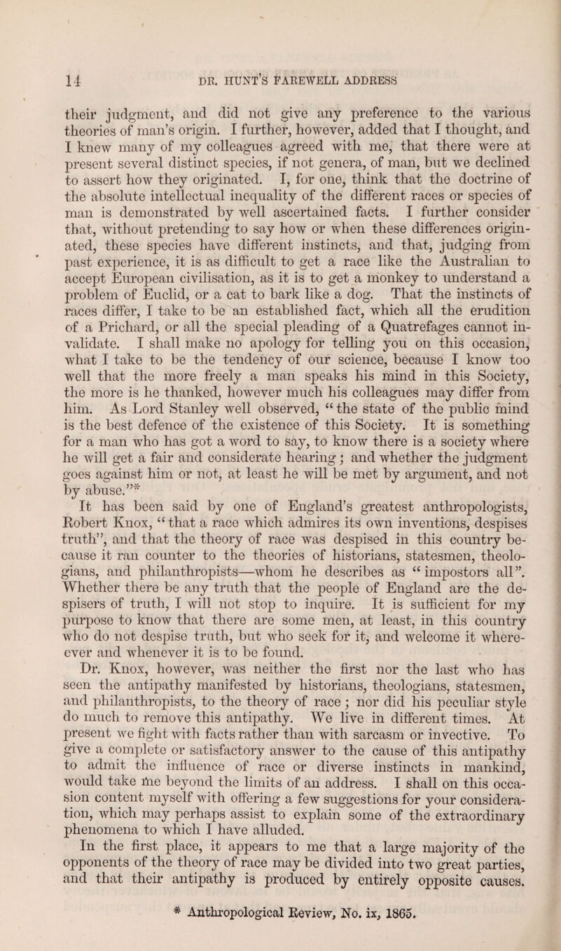 their judgment, and did not give any preference to the various theories of man’s origin. I further, however, added that I thought, and I knew many of my colleagues agreed with me, that there were at present several distinct species, if not genera, of man, but we declined to assert how they originated. I, for one, think that the doctrine of the absolute intellectual inequality of the different races or species of man is demonstrated by well ascertained facts. I further consider that, without pretending to say how or when these differences origin¬ ated, these species have different instincts, and that, judging from past experience, it is as difficult to get a race like the Australian to accept European civilisation, as it is to get a monkey to understand a problem of Euclid, or a cat to bark like a dog. That the instincts of races differ, I take to be an established fact, which all the erudition of a Prichard, or all the special pleading of a Quatrefages cannot in¬ validate. I shall make no apology for telling you on this occasion, what I take to be the tendency of our science, because I know too well that the more freely a man speaks his mind in this Society, the more is he thanked, however much his colleagues may differ from him. As Lord Stanley well observed, “ the state of the public mind is the best defence of the existence of this Society. It is something for a man who has got a word to say, to know there is a society where he will get a fair and considerate hearing; and whether the judgment goes against him or not, at least he will be met by argument, and not by abuse.”* It has been said by one of England’s greatest anthropologists, Robert Knox, “ that a race which admires its own inventions, despises truth”, and that the theory of race was despised in this country be¬ cause it ran counter to the theories of historians, statesmen, theolo¬ gians, and philanthropists—whom he describes as “impostors all”. Whether there be any truth that the people of England are the de- spisers of truth, I will not stop to inquire. It is sufficient for my purpose to know that there are some men, at least, in this country who do not despise truth, but who seek for it, and welcome it where- cver and whenever it is to be found. Dr. Knox, however, was neither the first nor the last who has seen the antipathy manifested by historians, theologians, statesmen, and philanthropists, to the theory of race; nor did his peculiar style do much to remove this antipathy. We live in different times. At present we fight with facts rather than with sarcasm or invective. To give a complete or satisfactory answer to the cause of this antipathy to admit the influence of race or diverse instincts in mankind, would take Die beyond the limits of an address. I shall on this occa¬ sion content myself with offering a few suggestions for your considera¬ tion, which may perhaps assist to explain some of the extraordinary phenomena to which I have alluded. In the first place, it appears to me that a large majority of the opponents of the theory of race may be divided into two great parties, and that their antipathy is produced by entirely opposite causes. # Anthropological Review, No. ix, 1865.