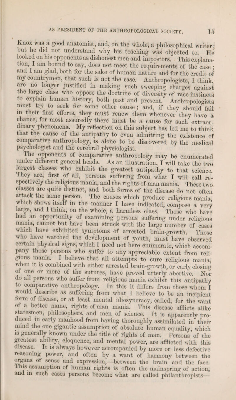 Knox was a good anatomist, and, on the whole, a philosophical writer* hut he did not understand why his teaching was objected to. He looked on his opponents as dishonest men and impostors.' This explana¬ tion, I am bound to say, does not meet the requirements of the case ; and I am glad, both for the sake of human nature and for the credit of my countrymen, that such is not the case. Anthropologists, I think, are no longer justified in making such sweeping charges against the large class who oppose the doctrine of diversity of race-instincts to explain human history, both past and present. Anthropologists must try to seek for some other cause; and, if they should fail in their first efforts, they must renew them whenever they have a chance, for most assuredly there must be a cause for such extraor¬ dinary phenomena. My reflection on this subject has led me to think that the cause of the antipathy to even admitting the existence of comparative anthropology, is alone to be discovered by the medical psychologist and the cerebral physiologist. The opponents of comparative anthropology may be enumerated under different general heads. As an illustration, I will take the two largest classes who exhibit the greatest antipathy to that science, they are, first of all, persons suffering from what I will call re¬ spectively the religious mania, and the rights-of-man mania. These two classes are quite distinct, and both forms of the disease do not often attack the same person. The causes which produce religious mania which shows itself in the manner I have indicated, compose a very large, and I think, on the whole, a harmless class. Those who have had an opportunity of examining persons suffering under religious mania, cannot but have been struck with the large number of cases which have exhibited symptoms of arrested brain-growth. Those who have watched the development of youth, must have observed certain physical signs, which I need not here enumerate, which accom¬ pany those persons who suffer to any appreciable extent from reli¬ gious mania. I believe that all attempts to cure religious mania, v hen it is combined with either arrested brain-growth, or early closing of one or more of the sutures, have proved utterly abortive. Nor do all persons who suffer from religious mania exhibit this antipathy to comparative anthropology. In this it differs from those whom I would describe as suffering from what I believe to be an incipient form of disease, or at least mental idiosyncracy, called, for the want of a better name, rights-of-man mania. This disease afflicts alike statesmen, philosophers, and men of science. It is apparently pro¬ duced in early manhood from having thoroughly assimilated in their mind the one gigantic assumption of absolute human equality, which is generally known under the title of rights of man. Persons of the greatest ability, eloquence, and mental power, are afflicted with this disease. It is always however accompanied by more or less defective reasoning power, and often by a want of harmony between the oigans of sense and expression,—between the brain and the face. 1 his assumption of human rights is often the mainspring of action, and in such cases persons become what are called philanthropists—