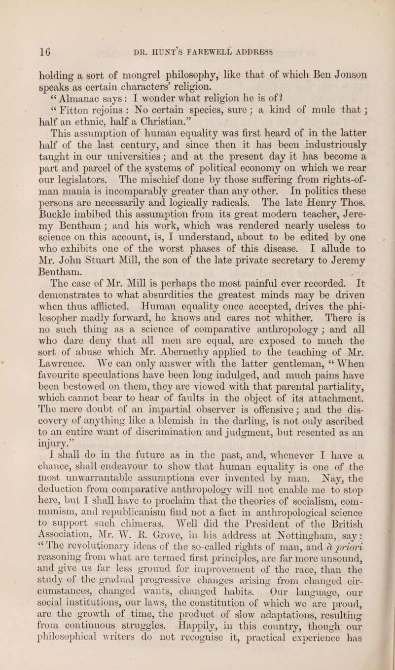 holding a sort of mongrel philosophy, like that of which Ben Jonson speaks as certain characters’ religion. “ Almanac says : I wonder what religion he is of? “ Fitton rejoins : No certain species, sure; a kind of mule that j half an ethnic, half a Christian.” This assumption of human equality was first heard of in the latter half of the last century, and since then it has been industriously taught in our universities; and at the present day it has become a part and parcel of the systems of political economy on which we rear our legislators. The mischief done by those suffering from rights-of- man mania is incomparably greater than any other. In politics these persons are necessarily and logically radicals. The late Henry Thos. Buckle imbibed this assumption from its great modern teacher, Jere¬ my Bentham ; and his work, which was rendered nearly useless to science on this account, is, I understand, about to be edited by one who exhibits one of the worst phases of this disease. I allude to Mr. John Stuart Mill, the son of the late private secretary to Jeremy Bentham. The case of Mr. Mill is perhaps the most painful ever recorded. It demonstrates to what absurdities the greatest minds may be driven when thus afflicted. Human equality once accepted, drives the phi¬ losopher madly forward, he knows and cares not whither. There is no such thing as a science of comparative anthropology ; and all who dare deny that all men are equal, are exposed to much the sort of abuse which Mr. Abernethy applied to the teaching of Mr. Lawrence. AVe can only answer with the latter gentleman, “ AAThen favourite speculations have been long indulged, and much pains have been bestowed on them, they are viewed with that parental partiality, which cannot bear to hear of faults in the object of its attachment. The mere doubt of an impartial observer is offensive; and the dis¬ covery of anything like a blemish in the darling, is not only ascribed to an entire want of discrimination and judgment, but resented as an injury.” I shall do in the future as in the past, and, whenever I have a chance, shall endeavour to show that human equality is one of the most unwarrantable assumptions ever invented by man. Nay, the deduction from comparative anthropology will not enable me to stop here, but I shall have to proclaim that the theories of socialism, com¬ munism, and republicanism find not a fact in anthropological science to support such chimeras. AArell did the President of the British Association, Mr. A\r. R. Grove, in his address at Nottingham, say: “ The revolutionary ideas of the so-called rights of man, and a priori reasoning from what are termed first principles, are far more unsound, and give us far less ground for improvement of the race, than the study of the gradual progressive changes arising from changed cir¬ cumstances, changed want's, changed habits. Our language, our social institutions, our laws, the constitution of which we are proud, are the growth of time, the product of slow adaptations, resulting from continuous struggles. Happily, in this country, though our philosophical writers do not recognise it, practical experience has