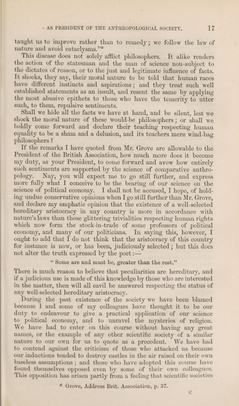 taught us to improve rather than to remedy; we follow the law of nature and avoid cataclysms.”* This disease does not solely afflict philosophers. It alike renders the action of the statesman and the man of science non-subject to the dictates of reason, or to the just and legitimate influence of facts. It shocks, they say, their moral nature to be told that human races have different instincts and aspirations; and they treat such well established statements as an insult, and resent the same by applying the most abusive epithets to those who have the temerity to utter such, to them, repulsive sentiments. Shall we hide all the facts we have at hand, and be silent, lest we shock the moral nature of these would-be philosophers; or shall we boldly come forward and declare their teaching respecting human equality to be a sham and a delusion, and its teachers mere wind-bag philosophers 1 If the remarks I have quoted from Mr. Grove are allowable to the President of the British Association, how much more does it become my duty, as your President, to conic forward and avow how entirely such sentiments are supported by the science of comparative anthro¬ pology. Nay, you will expect me to go still further, and express more fully what I conceive to be the bearing of our science on the science of political economy. I shall not be accused, I hope, of hold¬ ing undue conservative opinions when I go still further than Mr. Grove, and declare my emphatic opinion that the existence of a well-selected hereditary aristocracy in any country is more in accordance with nature’s laws than those glittering trivialities respecting human rights which now form the stock-in-trade of some professors of political economy, and many of our politicians. In saying this, however, I ought to add that I do not think that the aristocracy of this country for instance is now, or has been, judiciously selected; but this does not alter the truth expressed by the poet “ Some are and must be, greater than the rest.” There is much reason to believe that peculiarities are hereditary, and if a judicious use is made of this knowledge by those who are interested in the matter, then will all cavil be answered respecting the status of any well-selected hereditary aristocracy. During the past existence of the society we have been blamed because I and some of my colleagues have thought it to be our duty to endeavour to give a practical application of our science to political economy, and to unravel the mysteries of religion. We have had to enter on this course without having any great names, or the example of any other scientific society of a similar nature to our own for us to quote as a precedent. We have had to contend against the criticism of those who attacked us because our inductions tended to destroy castles in the air raised on their own baseless assumptions ; and those who have adopted this course have found themselves opposed even by some of their own colleagues. This opposition has arisen partly from a feeling that scientific societies # Grove, Address Brit. Association, p. 37. C