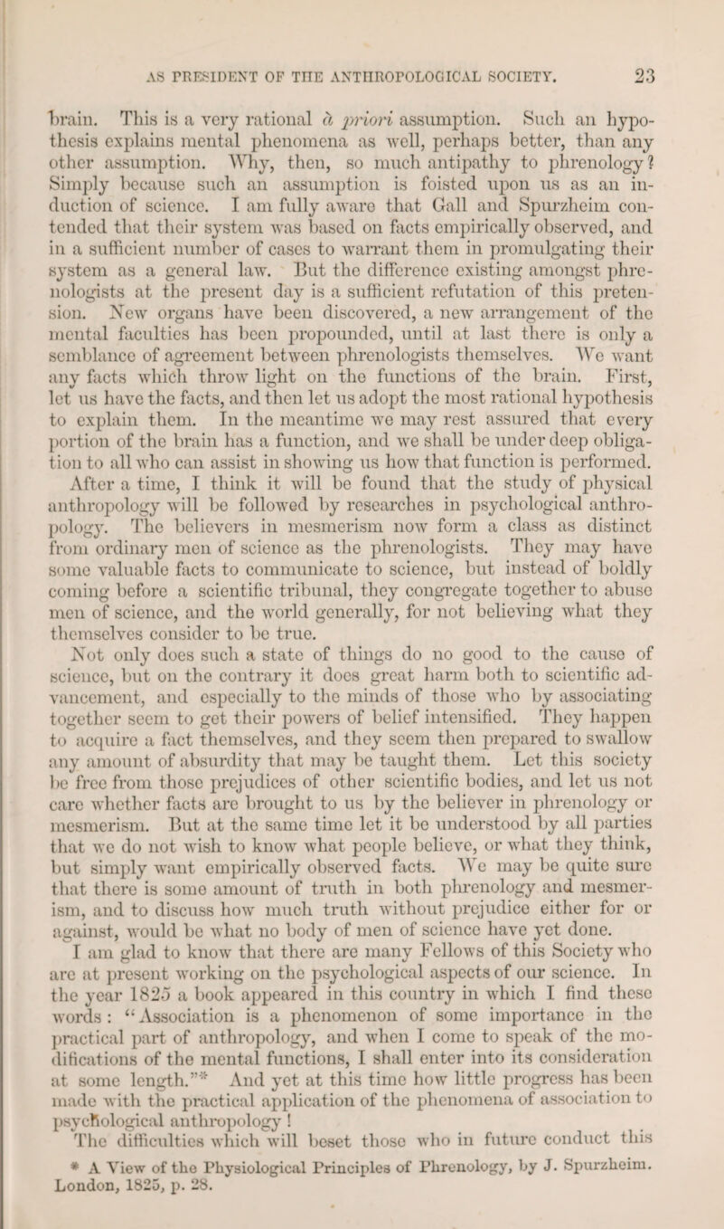brain. This is a very rational cl priori assumption. Such an hypo¬ thesis explains mental phenomena as well, perhaps better, than any other assumption. Why, then, so much antipathy to phrenology ? Simply because such an assumption is foisted upon us as an in¬ duction of science. I am fully aware that Gall and Spurzheim con¬ tended that their system was based on facts empirically observed, and in a sufficient number of cases to warrant them in promulgating their system as a general law. But the difference existing amongst phre¬ nologists at the present day is a sufficient refutation of this preten¬ sion. New organs have been discovered, a new arrangement of the mental faculties has been propounded, until at last thci'e is only a semblance of agreement between phrenologists themselves. We want any facts which throw light on the functions of the brain. First, let us have the facts, and then let us adopt the most rational hypothesis to explain them. In the meantime we may rest assured that every portion of the brain has a function, and we shall be under deep obliga¬ tion to all who can assist in showing us how that function is performed. After a time, I think it will be found that the study of physical anthropology will be followed by researches in psychological anthro¬ pology. The believers in mesmerism now form a class as distinct from ordinary men of science as the phrenologists. They may have some valuable facts to communicate to science, but instead of boldly coming before a scientific tribunal, they congregate together to abuse men of science, and the world generally, for not believing what they themselves consider to be true. Not only does such a state of things do no good to the cause of science, but on the contrary it does great harm both to scientific ad¬ vancement, and especially to the minds of those who by associating- together seem to get their powers of belief intensified. They happen to acquire a fact themselves, and they seem then prepared to swallow any amount of absurdity that may be taught them. Let this society be free from those prejudices of other scientific bodies, and let us not care whether facts arc brought to us by the believer in phrenology or mesmerism. But at the same time let it be understood by all parties that we do not wish to know what people believe, or what they think, but simply want empirically observed facts. 3\ e may be quite sure that there is some amount of truth in both phrenology and mesmer¬ ism, and to discuss how much truth without prejudice either for or against, would be what no body of men of science have yet done. I am glad to know that there are many Fellows of this Society who are at present working on the psychological aspects of our science. In the year 1823 a book appeared in this country in which I find these words: “Association is a phenomenon of some importance in the practical part of anthropology, and when I come to speak of the mo¬ difications of the mental functions, I shall enter into its consideration at some length.”' And yet at this time how little progress has been made with the practical application of the phenomena of association to psychological anthropology ! The difficulties which will beset those who in future conduct this * A View of the Physiological Principles of Phrenology, by J. Spurzheim. London, 1825, p. 28.