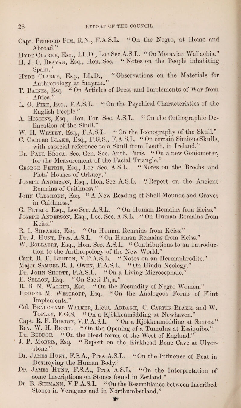 Capt. Bedford Pim, R.N., F.A.S.L. “On the Negro, at Home and Abroad.” Hyde Clarke, Esq., LL.D., Loc.Sec.A.S.L. “On Moravian Wallachia.” H. J. C. Beavan, Esq., Hon. Sec. “ Notes on the People inhabiting Spain.” Hyde Clarke, Esq., LL.D., “Observations on the Materials for Anthropology at Smyrna.” T. Baines, Esq. “ On Articles of Dress and Implements of War from Africa.” L. 0. Pike, Esq., F.A.S.L. “On the Psychical Characteristics of the English People.” A. Higgins, Esq., Hon. For. Sec. A.S.L. “On the Orthographic De¬ lineation of the SkulL” W. H. Wesley, Esq., F.A.S.L. “On the Iconography of the Skull.” C. Carter Blake, Esq., F.G.S., F.A.S.L. “ On certain Simious Skulls, with especial reference to a Skull from Louth, in Ireland. ” Dr. Paul Broca, Sec. Gen. Soc. Anth. Paris. “ On a new Goniometer, for the Measurement of the Facial Triangle.” George Petrie, Esq., Loc. Sec. A.S.L. “Notes on the Brochs and Piets’ Houses of Orkney.” Joseph Anderson, Esq., Hon. Sec. A.S.L. ‘/Report on the Ancient Remains of Caithness.” John Cleghorn, Esq. “A New Reading of Shell-Mounds and Graves in Caithness.” G. Petrie, Esq., Loc Sec. A.S.L. “ On Human Remains fron Keiss.” Joseph Anderson, Esq., Loc. Sec. A.S.L. “ On Human Remains from Keiss.” R. I. Shearer, Esq. “On Human Remains from Keiss.” Dr. J. Hunt, Pres. A.S.L. “ On Human Remains from Keiss.” W. Bollaert, Esq., Hon. Sec. A.S.L. “ Contributions to an Introduc¬ tion to the Anthropology of the New World.” Capt. R. F. Burton, Y.P.A.S.L. “Notes on an Hermaphrodite.” Major Samuel R. I. Owen, F.A.S.L. “On Hindu Neology.” Dr. John Shortt, F.A.S.L. “ On a Living Microcephale.” E. Sellon, Esq. “ On Sacti Puja.” R. B. N. Walker, Esq. “ On the Fecundity of Negro Women.” Hodder M. Westropp, Esq. “On the Analogous Forms of Flint Implements.” Col. Beauchamp Walker, Lieut. Ardagh, C. Carter Blake, and W. Topley, F.G.S. “On a Kjokkenmodding at Newhaven.” Capt. R. F. Burton, Y.P.A.S.L. “ On a Kjokkenmodding at Santos.” Rev. W. H. Brett. “ On the Opening of a Tumulus at Essiquibo.” Dr. Beddoe. “ On the Head-forms of the West of England.” J. P. Morris, Esq. “Report on the Kirkhead Bone Cave at Ulver- stone.” Dr. James Hunt, F.S.A., Pres. A.S.L. “ On the Influence of Peat in Destroying the Human Body.” Dr. James Hunt, F.S.A., Pres. A.S.L. “On the Interpretation of some Inscriptions on Stones found in Zetland.” Dr. B. Seemann, Y.P.A.S.L. “ On the Resemblance between Inscribed Stones in Yeraguas and in Northumberland.” Hr