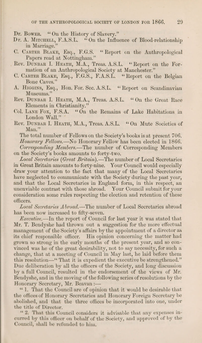 Dr. Bower. “ On the History of Slavery.” Dr. A. Mitchell, F.A.S.L. “On the Influence of Blood-relationship in Marriage.” C. Carter Blake, Esq., F.G.S. “ Report on the Anthropological Papers read at Nottingham.” Rev. Dunbar I. Heath, M.A., Treas. A.S.L. “Report on the For¬ mation of an Anthropological Society at Manchester.” C. Carter Blake, Esq., F.G.S., F.A.S.L. “Report on the Belgian Bone Caves.” A. Higgins, Esq., Hon. For. Sec. A. S.L. “Report on Scandinavian Museums.” Rev. Dunbar I. Heath, M.A., Treas. A.S.L. “ On the Great Race Elements in Christianity.” Col. Lane Fox, F.S.A. “On the Remains of Lake Habitations in London Wall.” Rev. Dunbar I. Heath, M.A., Treas. A.S.L. “On Mute Societies of Man.” The total number of Fellows on the Society’s books is at present TOG. Honorary Fellows.—No Honorary Fellow has been elected in 1866. Corresponding Members.—The number of Corresponding Members on the Society’s books amounts to forty-two. Local Secretaries (Great Britain).—The number of Local Secretaries in Great Britain amounts to forty-nine. Your Council would especially draw your attention to the fact that many of the Local Secretaries have neglected to communicate with the Society during the past year, and that the Local Secretaries in England form, in this respect, an unenviable contrast with those abroad. Your Council submit for your consideration some rules respecting the election and retention of these officers. Local Secretaries Abroad.—The number of Local Secretaries abroad has been now increased to fifty-seven. Executive.—In the report of Council for last year it was stated that Mr. T. Bendyshe had thrown out a suggestion for the more effectual management of the Society’s affairs by the appointment of a director as its chief responsible officer. His opinion concerning the matter had grown so strong in the early months of the present year, and so con¬ vinced was he of the great desirability, not to say necessity, for such a change, that at a meeting of Council in May last, he laid before them this resolution—“ That it is expedient the executive be strengthened.” Due deliberation by all the officers of the Society, and long discussion by a full Council, resulted in the endorsement of the views of Mr. Bendyshe, and in the moving of the following series of resolutions by the Honorary Secretary, Mr. Beavan :— “ 1. That the Council are of opinion that it would be desirable that the offices of Honorary Secretaries and Honorary Foreign Secretary be abolished, and that the three offices be incorporated into one, under the title of Director. “ 2. That this Council considers it advisable that any expenses in¬ curred by this officer on behalf of the Society, and approved of by the Council, shall be refunded to him.