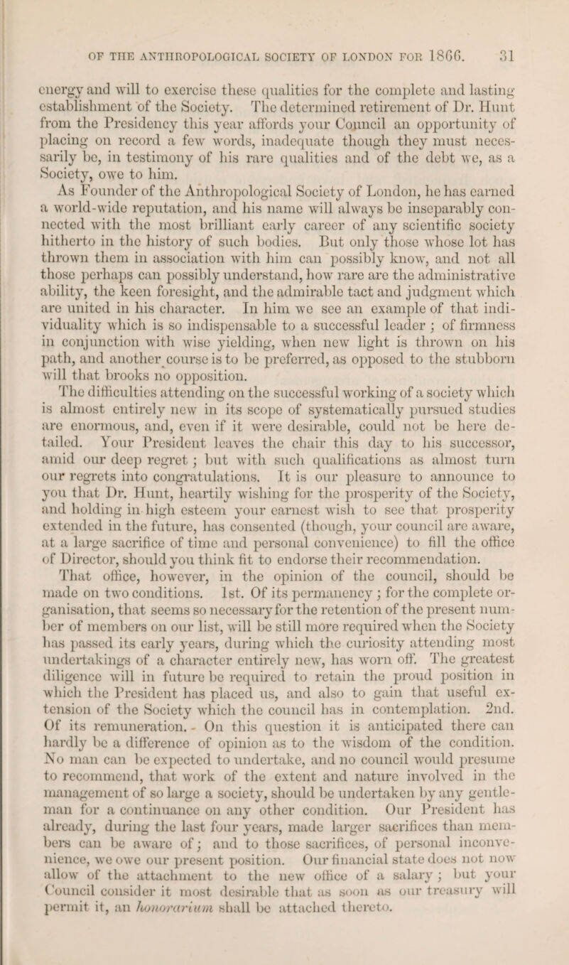 energy and will to exercise these qualities for the complete and lasting- establishment of the Society. The determined retirement of Dr. Hunt from the Presidency this year affords your Council an opportunity of placing on record a few words, inadequate though they must neces¬ sarily be, in testimony of his rare qualities and of the debt we, as a Society, owe to him. As Founder of the Anthropological Society of London, he has earned a world-wide reputation, and his name will always be inseparably con¬ nected with the most brilliant early career of any scientific society hitherto in the history of such bodies. But only those whose lot has thrown them in association with him can possibly know, and not all those perhaps can possibly understand, how rare are the administrative ability, the keen foresight, and the admirable tact and judgment which are united in his character. In him we see an example of that indi¬ viduality which is so indispensable to a successful leader ; of firmness in conjunction with wise yielding, when new light is thrown on his path, and another course is to be preferred, as opposed to the stubborn will that brooks no opposition. The difficulties attending on the successful working of a society which is almost entirely new in its scope of systematically pursued studies are enormous, and, even if it were desirable, could not be here de¬ tailed. Your President leaves the chair this day to his successor, amid our deep regret; but with such qualifications as almost turn our regrets into congratulations. It is our pleasure to announce to you that Dr. Hunt, heartily wishing for the prosperity of the Society, and holding in high esteem your earnest wish to see that prosperity extended in the future, has consented (though, your council arc aware, at a large sacrifice of time and personal convenience) to fill the office of Director, should you think fit to endorse their recommendation. That office, however, in the opinion of the council, should be made on two conditions. 1st. Of its permanency ; for the complete or¬ ganisation, that seems so necessary for the retention of the present num¬ ber of members on our list, will be still more required when the Society has passed its early j’ears, during which the curiosity attending most undertakings of a character entirely new, has worn off. The greatest diligence will in future be required to retain the proud position in which the President has placed us, and also to gain that useful ex¬ tension of the Society which the council has in contemplation. 2nd. Of its remuneration. - On this question it is anticipated there can hardly be a difference of opinion as to the wisdom of the condition. No man can be expected to undertake, and no council would presume to recommend, that work of the extent and nature involved in the management of so large a society, should be undertaken by any gentle¬ man for a continuance on any other condition. Our President has already, during the last four years, made larger sacrifices than mem¬ bers can be aware of; and to those sacrifices, of personal inconve¬ nience, we owe our present position. Our financial state does not now allow of the attachment to the new office of a salary ; but your Council consider it most desirable that as soon as our treasury will permit it, an honorarium shall be attached thereto.