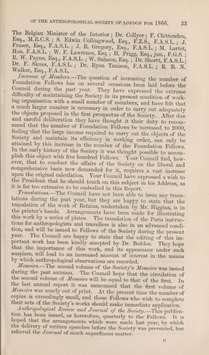 The Belgian Minister of the Interior; Dr. Collyer; F. Chittenden, Esq., M.R.C.S.; S Edwin Collingwood, Esq., F.Z.S., F.A.S.L.; J. Fraser, Esq., F.A.S.L.; J. R. Gregory, Esq., F.A.S.L.; M. Lartet, lion KA.b.L. ; W. F Lawrence, Esq.; H. Prigg, Esq., jun., F.G.S.; n Y PcTe’ E™qV i w- Salmon, Esq.; Dr. Shortt, F.A.S.L.; Di. I. Skues, 1< A.S.L, ; Dr. Ryan Tenison, F.A.S.L.; R. B. N. Walker, Lsq., F.A.S.L. Increase of Members. The question of increasing the number of foundation fellows has on several occasions been laid before the Council during the past year. They hare expressed the extreme c lfficulty of maintaining the Society in its present condition of work- mg organisation with a small number of members, and have felt that a much larger number is necessary in order to carry out adequately tlie objects proposed in the first prospectus of the Society. After due and careful deliberation they have thought it their duty to recom¬ mend that the number of Foundation Fellows be increased to 2000, feeling that the large income required to carry out the objects of the Society and maintain its efficiency in working order, can only be attained by this increase in the number of the Foundation Fellows. early history of the Society it was thought possible to accom¬ plish this object with five hundred Fellows. Yonr Council find, how¬ ever, that to conduct the affairs of the Society on the liberal and comprehensive basis now demanded for it, requires a vast increase upon e original calculation. Your Council have expressed a wish to the President that he should touch on this subject in his Address, as it is far too extensive to be embodied in this Report. Translations. The Council have not been able to issue any trans¬ lations during the past year, but they are happy to state that the translation of the work of Retzius, undertaken by Mr. Higgins is in the printer’s hands. Arrangements have been made for illustrating this work by a series of plates. The translation of the Paris instruc¬ tions for anthropologists and travellers is also in an advanced condi¬ tion, and wiH be issued to Fellows of the Society during the present year. 1 he Council are happy to state that the editing of this im¬ portant work has been kindly accepted by Dr. Beddoe. They hope t lat the importance of this work, and its appearance under such auspices, will lead to an increased amount of interest in the means by which anthropological observations are recorded. Memoirs. The second volume of the Society’s Memoirs was issued during the past autumn. The Council hope that the circulation of the second volume of Memoirs will be equal to that of the first. In the last annual report it was announced that the first volume of Memoirs was nearly out of print. At the present time the number of copies is exceedingly small, and those Fellows who wish to complete their sets of the Society’s works should make immediate application. Anthropological Review and Journal of the Society.—This publica¬ tion has been issued, as heretofore, quarterly to the Fellows. It is hoped that the arrangements which were made last year, by which t le e ivery of written speeches before the Society was prevented, has rehe\ed the Journal of much superfluous matter. n