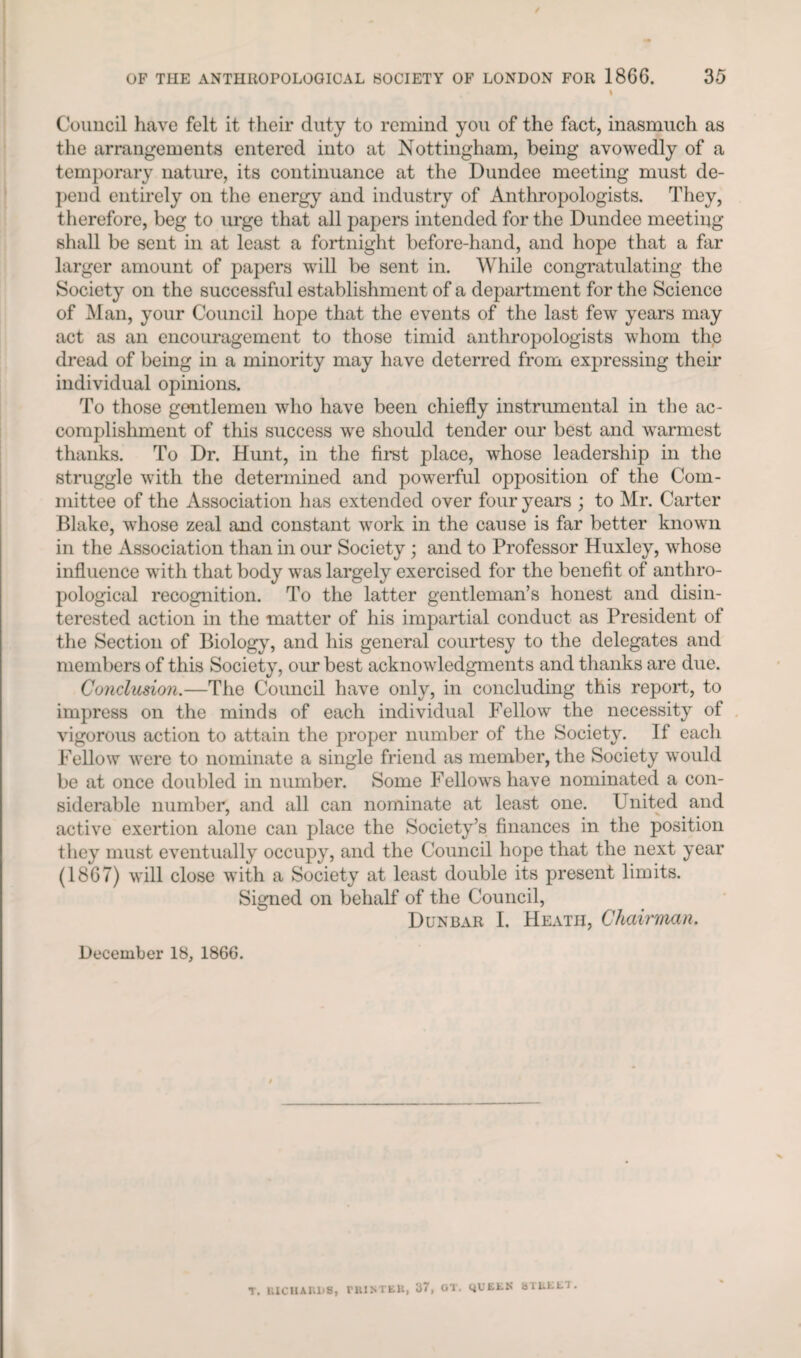 % Council have felt it their duty to remind you of the fact, inasmuch as the arrangements entered into at Nottingham, being avowedly of a temporary nature, its continuance at the Dundee meeting must de¬ pend entirely on the energy and industry of Anthropologists. They, therefore, beg to m’ge that all papers intended for the Dundee meeting shall be sent in at least a fortnight before-hand, and hope that a far larger amount of papers will be sent in. While congratulating the Society on the successful establishment of a department for the Science of Man, your Council hope that the events of the last few years may act as an encouragement to those timid anthropologists whom the dread of being in a minority may have deterred from expressing their individual opinions. To those gentlemen who have been chiefly instrumental in the ac¬ complishment of this success we should tender our best and warmest thanks. To Dr. Hunt, in the first place, whose leadership in the struggle with the determined and powerful opposition of the Com¬ mittee of the Association has extended over four years ; to Mr. Carter Blake, whose zeal and constant work in the cause is far better known in the Association than in our Society ; and to Professor Huxley, whose influence with that body was largely exercised for the benefit of anthro¬ pological recognition. To the latter gentleman’s honest and disin¬ terested action in the matter of his impartial conduct as President of the Section of Biology, and his general courtesy to the delegates and members of this Society, our best acknowledgments and thanks are due. Conclusion.—The Council have only, in concluding this report, to impress on the minds of each individual Fellow the necessity of vigorous action to attain the proper number of the Society. If each Fellow were to nominate a single friend as member, the Society would be at once doubled in number. Some Fellows have nominated a con¬ siderable number, and all can nominate at least one. United and active exertion alone can place the Society’s finances in the position they must eventually occupy, and the Council hope that the next year (1867) will close with a Society at least double its present limits. Signed on behalf of the Council, Dunbar I. Heath, Chairman. December 18, 1866. T. UICUAIU-S, Fill NTEll, '67, OT. QUEEN BTBEET .