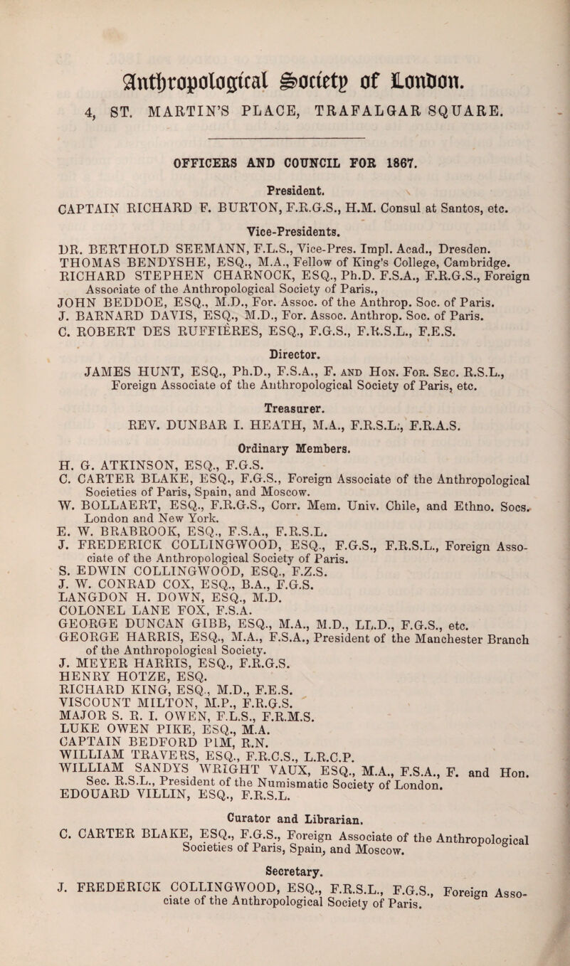 Anthropological g>ocletp of Hontion. 4, ST. MARTIN’S PLACE, TRAFALGAR SQUARE. OFFICERS AND COUNCIL FOR 1867. President. CAPTAIN RICHARD F. BURTON, F.R.G.S., H.M. Consul at Santos, etc. Vice-Presidents. DR. BERTHOLD SEEMANN, F.L.S., Vice-Pres. Impl. Acad., Dresden. THOMAS BENDYSHE, ESQ., M.A., Fellow of King’s College, Cambridge. RICHARD STEPHEN CHARNOCK, ESQ., Ph.D. F.S.A., F.R.G.S., Foreign Associate of the Anthropological Society of Paris., JOHN BEDDOE, ESQ., M.D., For. Assoc, of the Anthrop. Soc. of Paris. J. BARNARD DAVIS, ESQ., M.D., For. Assoc. Anthrop. Soc. of Paris. C. ROBERT DES RUFFIERES, ESQ., F.G.S., F.R.S.L., F.E.S. Director. JAMES HUNT, ESQ., Ph.D., F.S.A., F. and Hon. Foe. Sec. R.S.L., Foreign Associate of the Anthropological Society of Paris, etc. Treasurer. REV. DUNBAR I. HEATH, M.A., F.R.S.L.’, F.R.A.S. Ordinary Members. H. G. ATKINSON, ESQ., F.G.S. C. CARTER BLAKE, ESQ., F.G.S., Foreign Associate of the Anthropological Societies of Paris, Spain, and Moscow. W. BOLLAERT, ESQ., F.R.G.S., Corr. Mem. Univ. Chile, and Ethno. Socs. London and New York. E. W. BRABROOK, ESQ., F.S.A., F.R.S.L. J. FREDERICK COLLINGWOOD, ESQ., F.G.S., F.R.S.L., Foreign Asso¬ ciate of the Anthropological Society of Paris. S. EDWIN COLLINGWOOD, ESQ., F.Z.S. J. W. CONRAD COX, ESQ., B.A., F.G.S. LANGDON H. DOWN, ESQ., M.D. COLONEL LANE FOX, F.S.A. GEORGE DUNCAN GIBB, ESQ., M.A., M.D., LL.D., F.G.S., etc. GEORGE HARRIS, ESQ., M.A., F.S.A., President of the Manchester Branch of the Anthropological Society. J. MEYER HARRIS, ESQ., F.R.G.S. HENRY HOTZE, ESQ. RICHARD KING, ESQ., M.D., F.E.S. VISCOUNT MILTON, M.P., F.R.G.S. MAJOR S. R. I. OWEN, F.L.S., F.R.M.S. LUKE OWEN PIKE, ESQ., M.A. CAPTAIN BEDFORD P1M, R.N. WILLIAM TRAVERS, ESQ., F.R.C.S., L.R.C.P. WILLIA“ ™VVRI,GHT VAUX> ESQ., M.A., F.S.A., F. and Hod. Sec. R.S.L., President of the Numismatic Society of London, EDOUARD VILLIN, ESQ., F.R.S.L. Curator and Librarian. C. CARTER BLAKE, ESQ., F.G.S., Foreign Associate of the Anthropological Societies of Paris, Spain, and Moscow. Secretary. J. FREDERICK COLLINGWOOD, ESQ., F.R.S.L., F.G.S., Foreign Asso¬ ciate of the Anthropological Society of Paris.