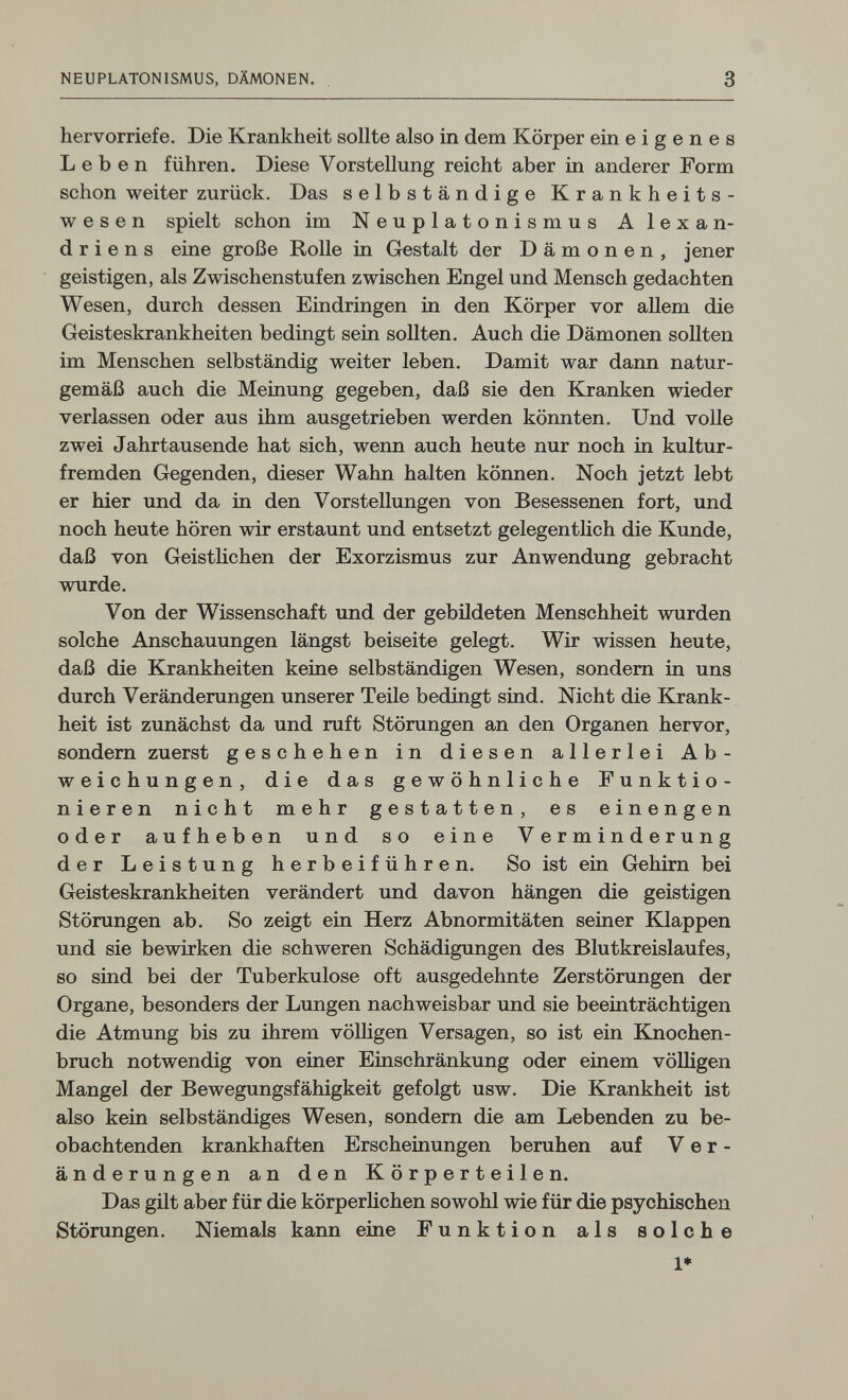 NEUPLATONISMUS, DÄMONEN. 3 hervorriefe. Die Krankheit sollte also in dem Körper ein eigenes Leben führen. Diese Vorstellung reicht aber in anderer Form schon weiter zurück. Das selbständige Krankheits¬ wesen spielt schon im Neuplatonismus Alexan¬ driens eine große Rolle in Gestalt der Dämonen, jener geistigen, als Zwischenstufen zwischen Engel und Mensch gedachten Wesen, durch dessen Eindringen in den Körper vor allem die Geisteskrankheiten bedingt sein sollten. Auch die Dämonen sollten im Menschen selbständig weiter leben. Damit war dann natur¬ gemäß auch die Meinung gegeben, daß sie den Kranken wieder verlassen oder aus ihm ausgetrieben werden könnten. Und volle zwei Jahrtausende hat sich, wenn auch heute nur noch in kultur¬ fremden Gegenden, dieser Wahn halten können. Noch jetzt lebt er hier und da in den Vorstellungen von Besessenen fort, und noch heute hören wir erstaunt und entsetzt gelegentlich die Kunde, daß von Geistlichen der Exorzismus zur Anwendung gebracht wurde. Von der Wissenschaft und der gebildeten Menschheit wurden solche Anschauungen längst beiseite gelegt. Wir wissen heute, daß die Krankheiten keine selbständigen Wesen, sondern in uns durch Veränderungen unserer Teile bedingt sind. Nicht die Krank¬ heit ist zunächst da und ruft Störungen an den Organen hervor, sondern zuerst geschehen in diesen allerlei Ab¬ weichungen, die das gewöhnliche Funktio¬ nieren nicht mehr gestatten, es einengen oder aufheben und so eine Verminderung der Leistung herbeiführen. So ist ein Gehirn bei Geisteskrankheiten verändert und davon hängen die geistigen Störungen ab. So zeigt ein Herz Abnormitäten seiner Klappen und sie bewirken die schweren Schädigungen des Blutkreislaufes, so sind bei der Tuberkulose oft ausgedehnte Zerstörungen der Organe, besonders der Lungen nachweisbar und sie beeinträchtigen die Atmung bis zu ihrem völligen Versagen, so ist ein Knochen¬ bruch notwendig von einer Einschränkung oder einem völligen Mangel der Bewegungsfähigkeit gefolgt usw. Die Krankheit ist also kein selbständiges Wesen, sondern die am Lebenden zu be¬ obachtenden krankhaften Erscheinungen beruhen auf Ver¬ änderungen an den Körperteilen. Das gilt aber für die körperUchen sowohl wie für die psychischen Störungen. Niemals kann eine Funktion als solche !♦