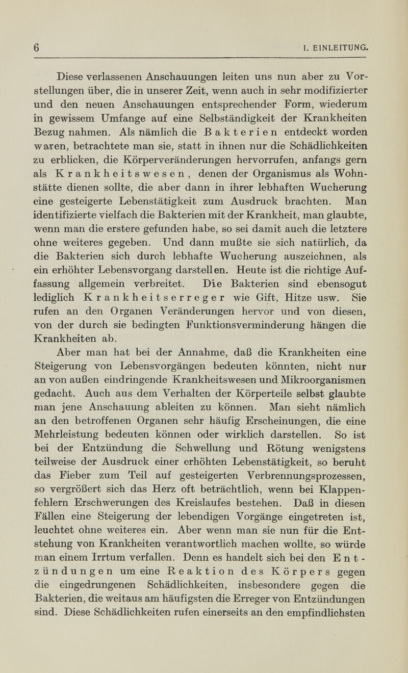 6 I. EINLEITUNG. Diese verlassenen Anschauungen leiten uns nun aber zu Vor¬ stellungen über, die in unserer Zeit, wenn auch in sehr modifizierter und den neuen Anschauungen entsprechender Form, wiederum in gewissem Umfange auf eine Selbständigkeit der Krankheiten Bezug nahmen. Als nämlich die Bakterien entdeckt worden waren, betrachtete man sie, statt in ihnen nur die Schädhchkeiten zu erbhcken, die Körperveränderungen hervorrufen, anfangs gern als Krankheitswesen, denen der Organismus als Wohn¬ stätte dienen sollte, die aber dann in ihrer lebhaften Wucherung eine gesteigerte Lebenstätigkeit zum Ausdruck brachten. Man identifizierte vielfach die Bakterien mit der Krankheit, man glaubte, wenn man die erstere gefunden habe, so sei damit auch die letztere ohne weiteres gegeben. Und dann mußte sie sich natürlich, da die Bakterien sich durch lebhafte Wucherung auszeichnen, als ein erhöhter Lebensvorgang darstellen. Heute ist die richtige Auf¬ fassung allgemein verbreitet. Die Bakterien sind ebensogut lediglich Krankheitserreger wie Gift, Hitze usw. Sie rufen an den Organen Veränderungen hervor und von diesen, von der durch sie bedingten Funktionsverminderung hängen die Krankheiten ab. Aber man hat bei der Annahme, daß die Krankheiten eine Steigerung von Lebensvorgängen bedeuten könnten, nicht nur an von außen eindringende Krankheitswesen und Mikroorganismen gedacht. Auch aus dem Verhalten der Körperteile selbst glaubte man jene Anschauung ableiten zu können. Man sieht nämlich an den betroffenen Organen sehr häufig Erscheinungen, die eine Mehrleistung bedeuten können oder wirküch darstellen. So ist bei der Entzündung die Schwellung und Rötung wenigstens teilweise der Ausdruck einer erhöhten Lebenstätigkeit, so beruht das Fieber zum Teil auf gesteigerten Verbrennungsprozessen, so vergrößert sich das Herz oft beträchtUch, wenn bei Klappen¬ fehlern Erschwerungen des Kreislaufes bestehen. Daß in diesen Fällen eine Steigerung der lebendigen Vorgänge eingetreten ist, leuchtet ohne weiteres ein. Aber wenn man sie nun für die Ent¬ stehung von Krankheiten verantwortlich machen wollte, so würde man einem Irrtum verfallen. Denn es handelt sich bei den Ent¬ zündungen um eine Reaktion des Körpers gegen die eingedrungenen Schädlichkeiten, insbesondere gegen die Bakterien, die weitaus am häufigsten die Erreger von Entzündungen sind. Diese Schädlichkeiten rufen einerseits an den empfindlichsten