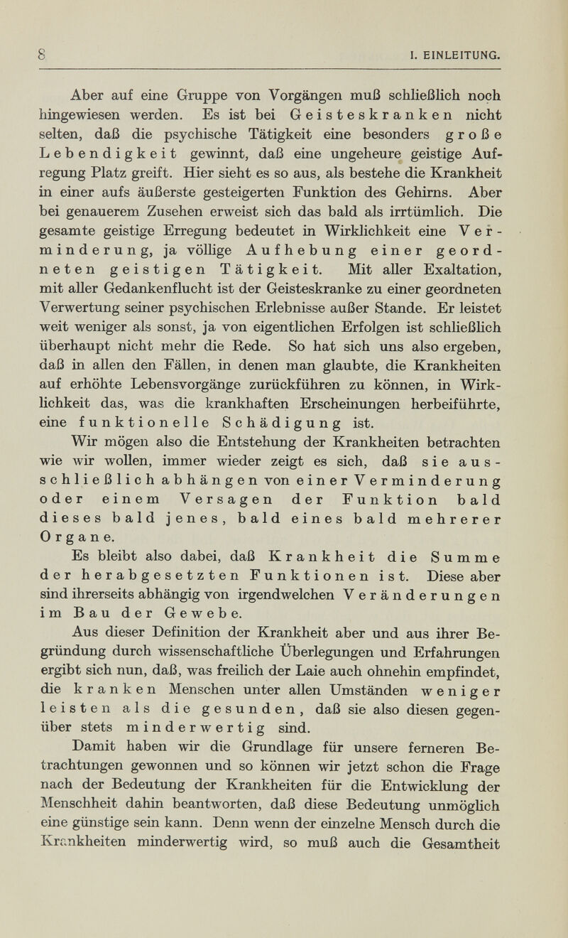 8 1. EINLEITUNG. Aber auf eine Grappe von Vorgängen muß schließlich noch hingewiesen werden. Es ist bei Geisteskranken nicht selten, daß die psychische Tätigkeit eine besonders große Lebendigkeit gewinnt, daß eine ungeheure geistige Auf¬ regung Platz greift. Hier sieht es so aus, als bestehe die Krankheit in einer aufs äußerste gesteigerten Funktion des Gehirns. Aber bei genauerem Zusehen erweist sich das bald als irrtümlich. Die gesamte geistige Erregung bedeutet in Wirklichkeit eine Ver¬ minderung, ja völhge Aufhebung einer geord¬ neten geistigen Tätigkeit. Mit aller Exaltation, mit aller Gedankenflucht ist der Geisteskranke zu einer geordneten Verwertung seiner psychischen Erlebnisse außer Stande. Er leistet weit weniger als sonst, ja von eigentlichen Erfolgen ist schließlich überhaupt nicht mehr die Rede. So hat sich uns also ergeben, daß in allen den Fällen, in denen man glaubte, die Krankheiten auf erhöhte Lebensvorgänge zurückführen zu können, in Wirk¬ lichkeit das, was die krankhaften Erscheinungen herbeiführte, eine funktionelle Schädigung ist. Wir mögen also die Entstehung der Krankheiten betrachten wie wir wollen, immer wieder zeigt es sich, daß sie aus¬ schließlich abhängen von einer Verminderung oder einem Versagen der Funktion bald dieses bald jenes, bald eines bald mehrerer Organe. Es bleibt also dabei, daß Krankheit die Summe der herabgesetzten Funktionen ist. Diese aber sind ihrerseits abhängig von irgendwelchen Veränderungen im Bau der Gewebe. Aus dieser Definition der Krankheit aber und aus ihrer Be¬ gründung durch wissenschafthche Überlegungen und Erfahrangen ergibt sich nun, daß, was freilich der Laie auch ohnehin empfindet, die kranken Menschen unter allen Umständen weniger leisten als die gesunden, daß sie also diesen gegen¬ über stets minderwertig sind. Damit haben wir die Grandlage für unsere ferneren Be¬ trachtungen gewonnen und so können wir jetzt schon die Frage nach der Bedeutung der Krankheiten für die Entwicklung der Menschheit dahin beantworten, daß diese Bedeutung unmöglich eine günstige sein kann. Denn wenn der einzelne Mensch durch die Krankheiten minderwertig Avird, so muß auch die Gesamtheit