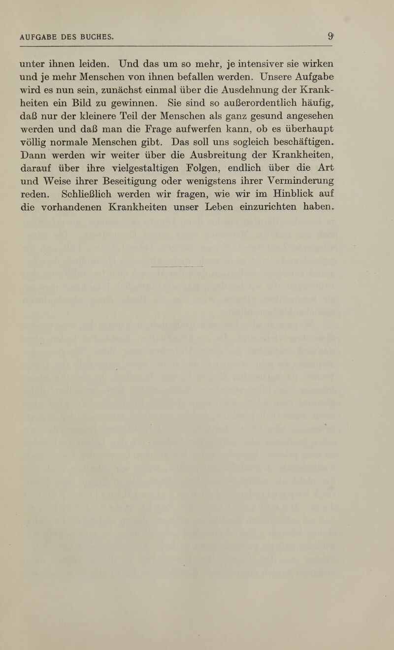 AUFGABE DES BUCHES. & unter ihnen leiden. Und das um so mehr, je intensiver sie wirken und je mehr Menschen von ihnen befallen werden. Unsere Aufgabe wird es nun sein, zunächst einmal über die Ausdehnung der Krank¬ heiten ein Bild zu gewinnen. Sie sind so außerordentlich häufig,, daß nur der kleinere Teil der Menschen als ganz gesund angesehen werden und daß man die Frage aufwerfen kann, ob es überhaupt völlig normale Menschen gibt. Das soll uns sogleich beschäftigen. Dann werden wir weiter über die Ausbreitung der Krankheiten, darauf über ihre vielgestaltigen Folgen, endlich über die Art und Weise ihrer Beseitigung oder wenigstens ihrer Verminderung reden. Schließlich werden wir fragen, wie wir im Hinblick auf die vorhandenen Krankheiten unser Leben einzurichten haben.