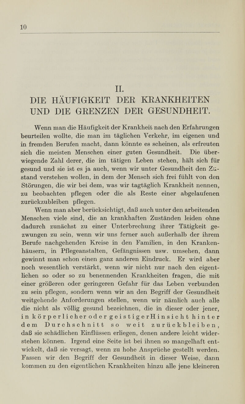 10 IL DIE HÄUFIGKEIT DEE KRANKHEITEN UND DIE GRENZEN DEE GESUNDHEIT. Wenn man die Häufigkeit der Krankheit nach den Erfahrungen beurteilen wollte, die man im täglichen Verkehr, im eigenen und in fremden Berufen macht, dann könnte es scheinen, als erfreuten sich die meisten Menschen einer guten Gesundheit. Die über¬ wiegende Zahl derer, die im tätigen Leben stehen, hält sich für gesund und sie ist es ja auch, wenn wir unter Gesundheit den Z'ti- stand verstehen wollen, in dem der Mensch sich frei fühlt von den Störungen, die wir bei dem, was wir tagtäglich Krankheit nennen, zu beobachten pflegen oder die als Reste einer abgelaufenen zurückzubleiben pflegen. Wenn man aber berücksichtigt, daß auch unter den arbeitenden Menschen viele sind, die an krankhaften Zuständen leiden ohne dadurch zunächst zu einer Unterbrechung ihrer Tätigkeit ge¬ zwungen zu sein, wenn wir uns femer auch außerhalb der ihrem Berufe nachgehenden Kreise in den Familien, in den Kranken¬ häusern, in Pflegeanstalten, Gefängnissen usw. umsehen, dann gewinnt man schon einen ganz anderen Eindruck. Er wird aber noch wesentlich verstärkt, wenn wir nicht nur nach den eigent¬ lichen so oder so zu benennenden Krankheiten fragen, die mit einer größeren oder geringeren Gefahr für das Leben verbunden zu sein pflegen, sondern wenn wir an den Begriff der Gesundheit weitgehende Anforderungen stellen, wenn wir nämlich auch alle die nicht als völlig gesund bezeichnen, die in dieser oder jener, in körperlicherodergeistigerHinsicht hinter dem Durchschnitt so weit zurückbleiben, daß sie schädlichen Einflüssen erliegen, denen andere leicht wider¬ stehen können. Irgend eine Seite ist bei ihnen so mangelhaft ent¬ wickelt, daß sie versagt, wenn zu hohe Ansprüche gestellt werden. Fassen wir den Begriff der Gesundheit in dieser Weise, dann kommen zu den eigentHchen Krankheiten hinzu alle jene kleineren