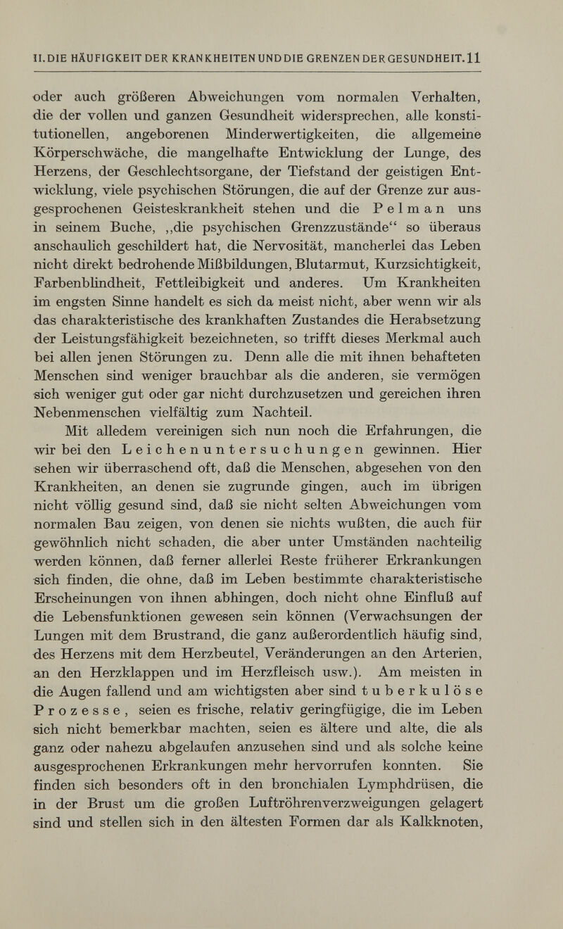 II.DIE HÄUFIGKEIT DER KRANKHEITENUNDDIEGRENZENDERGESUNDHEIT.il oder auch größeren Abweichungen vom normalen Verhalten, die der vollen und ganzen Gesundheit widersprechen, alle konsti¬ tutionellen, angeborenen Minderwertigkeiten, die allgemeine Xörperschwäche, die mangelhafte Entwicklung der Lunge, des Herzens, der Geschlechtsorgane, der Tiefstand der geistigen Ent¬ wicklung, viele psychischen Störungen, die auf der Grenze zur aus¬ gesprochenen Geisteskrankheit stehen und die P e 1 m a n uns in seinem Buche, ,,die psychischen Grenzzustände so überaus anschaulich geschildert hat, die Nervosität, mancherlei das Leben nicht direkt bedrohende Mißbildungen, Blutarmut, Kurzsichtigkeit, Farbenblindheit, Fettleibigkeit und anderes. Um Krankheiten im engsten Sinne handelt es sich da meist nicht, aber wenn wir als das charakteristische des krankhaften Zustandes die Herabsetzung der Leistungsfähigkeit bezeichneten, so trifft dieses Merkmal auch bei allen jenen Störungen zu. Denn alle die mit ihnen behafteten Menschen sind weniger brauchbar als die anderen, sie vermögen sich weniger gut oder gar nicht durchzusetzen und gereichen ihren Nebenmenschen vielfältig zum Nachteil. Mit alledem vereinigen sich nun noch die Erfahrungen, die wir bei den Leichenuntersuchungen gewinnen. Hier sehen wir überraschend oft, daß die Menschen, abgesehen von den Krankheiten, an denen sie zugrunde gingen, auch im übrigen nicht völlig gesund sind, daß sie nicht selten Abweichungen vom normalen Bau zeigen, von denen sie nichts wußten, die auch für gewöhnlich nicht schaden, die aber unter Umständen nachteilig werden können, daß ferner allerlei Reste früherer Erkrankungen sich finden, die ohne, daß im Leben bestimmte charakteristische Erscheinungen von ihnen abhingen, doch nicht ohne Einfluß auf die Lebensfunktionen gewesen sein können (Verwachsungen der Lungen mit dem Brustrand, die ganz außerordentlich häufig sind, des Herzens mit dem Herzbeutel, Veränderungen an den Arterien, an den Herzklappen und im Herzfleisch usw.). Am meisten in die Augen fallend und am wichtigsten aber sind tuberkulöse Prozesse, seien es frische, relativ geringfügige, die im Leben eich nicht bemerkbar machten, seien es ältere und alte, die als ganz oder nahezu abgelaufen anzusehen sind und als solche keine ausgesprochenen Erkrankungen mehr hervorrufen konnten. Sie finden sich besonders oft in den bronchialen Lymphdrüsen, die in der Brust um die großen Luftröhrenverzweigungen gelagert sind und stellen sich in den ältesten Formen dar als Kalkknoten,