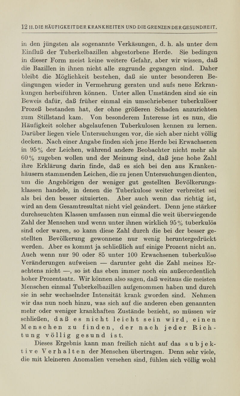 12 II.DIEHÄUFIGKEITDER KRANKHEITEN UND DIE GRENZEN DERGESUNDHEIT. in den jüngsten als sogenannte Verkäsungen, d. h. als unter dem Einfluß der Tuberkelbazillen abgestorbene Herde, Sie bedingen in dieser Form meist keine weitere Gefahr, aber wir wissen, daß die Bazillen in ihnen nicht alle zugrunde gegangen sind. Daher bleibt die Möglichkeit bestehen, daß sie unter besonderen Be¬ dingungen wieder in Vermehrung geraten und aufs neue Erkran¬ kungen herbeiführen können. Unter allen Umständen sind sie ein Beweis dafür, daß früher einmal ein umschriebener tuberkulöser Prozeß bestanden hat, der ohne größeren Schaden anzurichten zum Stillstand kam. Von besonderem Interesse ist es nun, die Häufigkeit solcher abgelaufenen Tuberkulosen kennen zu lernen. Darüber liegen viele Untersuchungen vor, die sich aber nicht völlig decken. Nach einer Angabe finden sich jene Herde bei Erwachsenen in 95% der Leichen, während andere Beobachter nicht mehr als 60% zugeben wollen und der Meinung sind, daß jene hohe Zahl ihre Erklärung darin finde, daß es sich bei den aus Kranken¬ häusern stammenden Leichen, die zu jenen Untersuchungen dienten, um die Angehörigen der weniger gut gestellten Bevölkerungs¬ klassen handele, in denen die Tuberkulose weiter verbreitet sei als bei den besser situierten. Aber auch wenn das richtig ist, wird an dem Gesamtresultat nicht viel geändert. Denn jene stärker durchseuchten Klassen umfassen nun einmal die weit überwiegende Zahl der Menschen und wenn unter ihnen wirklich 95 % tuberkulös sind oder waren, so kann diese Zahl durch die bei der besser ge¬ stellten Bevölkerung gewonnene nur wenig heruntergedrückt werden. Aber es kommt ja schließHch auf einige Prozent nicht an. Auch wenn nur 90 oder 85 unter 100 Erwachsenen tuberkulöse Veränderungen aufweisen — darunter geht die Zahl meines Er¬ achtens nicht —, so ist das eben immer noch ein außerordentlich hoher Prozentsatz. Wir können also sagen, daß weitaus die meisten Menschen einmal Tuberkelbazillen aufgenommen haben und durch sie in sehr wechselnder Intensität krank gworden sind. Nehmen wir das nun noch hinzu, was sich auf die anderen eben genannten mehr oder weniger krankhaften Zustände bezieht, so müssen wir schließen, daß es nicht leicht sein wird, einen Menschen zu finden, der nach jeder Rich¬ tung völlig gesund ist. Dieses Ergebnis kann man freilich nicht auf das subjek¬ tive Verhalten der Menschen übertragen. Denn sehr viele, die mit kleineren Anomalien versehen sind, fühlen sich völlig wohl