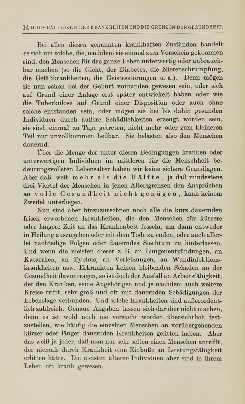 14 II.DIE HÄUFIGKEITDER KRANKHEITEN UNDDIE GRENZEN DERGESUNDHEIT. Bei allen diesen genannten krankhaften Zuständen handelt es sich um solche, die, nachdem sie einmal zum Vorschein gekommen sind, den Menschen für das ganze Leben unterwertig oder unbrauch¬ bar machen (so die Gicht, der Diabetes, die Nierenschrumpfung, die Gefäßkrankheiten, die Geistesstörungen u. a.). Denn mögen sie nun schon bei der Geburt vorhanden gewesen sein, oder sich auf Grund einer Anlage erst später entwickelt haben oder wie die Tuberkulose auf Grund einer Disposition oder auch ohne solche eдtstanden sein, oder mögen sie bei bis dahin gesunden Individuen durch äußere Schädlichkeiten erzeugt worden sein, sie sind, einmal zu Tage getreten, nicht mehr oder zum kleineren Teil nur unvollkommen heilbar. Sie belasten also den Menschen dauernd. Über die Menge der unter diesen Bedingungen kranken oder unterwertigen Individuen im mittleren für die Menschheit be¬ deutungsvollsten Lebensalter haben wir keine sichere Grundlagen. Aber daß weit mehr als die Hälfte, ja daß mindestens drei Viertel der Menschen in jenen Altersgrenzen den Ansprüchen an volle Gesundheit nicht genügen, kann keinem Zweifel unterhegen. Nun sind aber hinzuzurechnen noch alle die kurz dauernden frisch erworbenen Krankheiten, die den Menschen für kürzere oder längere Zeit an das Krankenbett fesseln, um dann entweder in Heilung auszugehen oder mit dem Tode zu enden, oder auch aller¬ lei nachteilige Folgen oder dauerndes Siechtum zu hinterlassen. Und wenn die meisten dieser z. B. an Lungenentzündungen, an Katarrhen, an Typhus, an Verletzungen, an Wundinfektions¬ krankheiten usw. Erkrankten keinen bleibenden Schaden an der Gesundheit davontragen, so ist doch der Ausfall an Arbeitsfähigkeit, der den Kranken, seine Angehörigen und je nachdem auch weitere Kreise trifft, sehr groß und oft mit dauernden Schädigungen der Lebenslage verbunden. Und solche Krankheiten sind außerordent¬ lich zahlreich. Genaue Angaben lassen sich darüber nicht machen, denn es ist wohl noch nie versucht worden übersichthch fest¬ zustellen, wie häufig die einzelnen Menschen an vorübergehenden kürzer oder länger dauernden Krankheiten gelitten haben. Aber das weiß ja jeder, daß man nur sehr selten einen Menschen antrifft, der niemals durch Krankheit eine Einbuße an Leistungsfähigkeit erhtten hätte. Die meisten älteren Individuen aber sind in ihrem Leben oft krank gewesen.