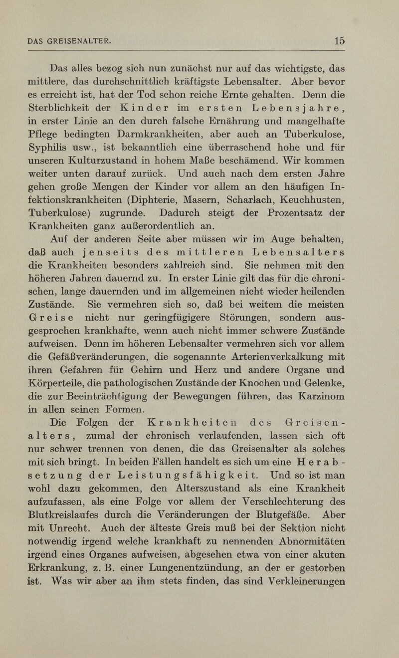 DAS GREISENALTER. 15 Das alles bezog sich nun zunächst nur auf das wichtigste, das mittlere, das durchschnittlich kräftigste Lebensalter. Aber bevor es erreicht ist, hat der Tod schon reiche Ernte gehalten. Denn die Sterblichkeit der Kinder im ersten Lebensjahre, in erster Linie an den durch falsche Ernährung und mangelhafte Pflege bedingten Darmkrankheiten, aber auch an Tuberkulose, Syphilis usw., ist bekanntlich eine überraschend hohe und für unseren Kulturzustand in hohem Maße beschämend. Wir kommen weiter unten darauf zurück. Und auch nach dem ersten Jahre gehen große Mengen der Kinder vor allem an den häufigen In¬ fektionskrankheiten (Diphterie, Masern, Scharlach, Keuchhusten, Tuberkulose) zugrunde. Dadurch steigt der Prozentsatz der Krankheiten ganz außerordentlich an. Auf der anderen Seite aber müssen wir im Auge behalten, daß auch jenseits des mittleren Lebensalters die Krankheiten besonders zahlreich sind. Sie nehmen mit den höheren Jahren dauernd zu. In erster Linie gilt das für die chroni¬ schen, lange dauernden und im allgemeinen nicht wieder heilenden Zustände. Sie vermehren sich so, daß bei weitem die meisten Greise nicht nur geringfügigere Störungen, sondern aus¬ gesprochen krankhafte, wenn auch nicht immer schwere Zustände aufweisen. Denn im höheren Lebensalter vermehren sich vor allem die Gefäß Veränderungen, die sogenannte Arterienverkalkung mit ihren Gefahren für Gehim und Herz und andere Organe und Körperteile, die pathologischen Zustände der Knochen und Gelenke, die zur Beeinträchtigung der Bewegungen führen, das Karzinom in allen seinen Formen. Die Folgen der Krankheiten des Greisen¬ alters, zumal der chronisch verlaufenden, lassen sich oft nur schwer trennen von denen, die das Greisenalter als solches mit sich bringt. In beiden Fällen handelt es sich um eine Herab¬ setzung der Leistungsfähigkeit. Und so ist man wohl dazu gekommen, den Alterszustand als eine Krankheit aufzufassen, als eine Folge vor aUem der Verschlechterung des Blutkreislaufes durch die Veränderungen der Blutgefäße, Aber mit Unrecht. Auch der älteste Greis muß bei der Sektion nicht notwendig irgend welche krankhaft zu nennenden Abnormitäten irgend eines Organes aufweisen, abgesehen etwa von einer akuten Erkrankung, z. B. einer Lungenentzündung, an der er gestorben ist. Was wir aber an ihm stets finden, das sind Verkleinerungen