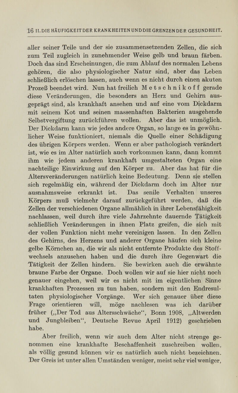 16 II.DIEHÄUFIGKEITDERKRANKHEITENUNDDIEGRENZENDER GESUNDHEIT. aller seiner Teile und der sie zusammensetzenden Zellen, die sich zum Teil zugleich in zunehmender Weise gelb und braun färben. Doch das sind Erscheinungen, die zum Ablauf des normalen Lebens gehören, die also physiologischer Natur sind, aber das Leben schließüch erlöschen lassen, auch wenn es nicht durch einen akuten Prozeß beendet wird. Nun hat freilich Metschnikoff gerade diese Veränderungen, die besonders an Herz und Gehirn aus¬ geprägt sind, als krankhaft ansehen und auf eine vom Dickdarm mit seinem Kot und seinen massenhaften Bakterien ausgehende Selbstvergiftung zurückführen wollen. Aber das ist unmögUch. Der Dickdarm kann wie jedes andere Organ, so lange es in gewöhn¬ licher Weise funktioniert, niemals die Quelle einer Schädigung des übrigen Körpers werden. Wenn er aber pathologisch verändert ist, wie es im Alter natürlich auch vorkommen kann, dann kommt ihm wie jedem anderen krankhaft umgestalteten Organ eine nachteilige Einwirkung auf den Körper zu. Aber das hat für die Altersveränderungen natürlich keine Bedeutung. Denn sie stellen sich regelmäßig ein, während der Dickdarm doch im Alter nur ausnahmsweise erkrankt ist. Das senile Verhalten unseres Körpers muß vielmehr darauf zurückgeführt werden, daß die Zellen der verschiedenen Organe allmählich in ihrer Lebensfähigkeit nachlassen, weil durch ihre viele Jahrzehnte dauernde Tätigkeit schließlich Veränderungen in ihnen Platz greifen, die sich mit der vollen Funktion nicht mehr vereinigen lassen. In den Zellen des Gehirns, des Herzens und anderer Organe häufen sich kleine gelbe Kömchen an, die wir als nicht entfernte Produkte des Stoff¬ wechsels anzusehen haben und die durch ihre Gegenwart die Tätigkeit der Zellen hindern. Sie bewirken auch die erwähnte braune Farbe der Organe. Doch wollen wir auf sie hier nicht noch genauer eingehen, weil wir es nicht mit im eigentlichen Sinne krankhaften Prozessen zu tun haben, sondern mit den Endresul¬ taten physiologischer Vorgänge. Wer sich genauer über diese Frage orientieren will, möge nachlesen was ich darüber früher (,,Der Tod aus Altersschwäche, Bonn 1908, ,,Altwerden und Jungbleiben, Deutsche Revue April 1912) geschrieben habe. Aber freüich, wenn wir auch dem Alter nicht strenge ge¬ nommen eine krankhafte Beschaffenheit zuschreiben woUen, .als völlig gesund können wir es natürlich auch nicht bezeichnen. J)er Greis ist unter allen Umständen weniger, meist sehr viel weniger,