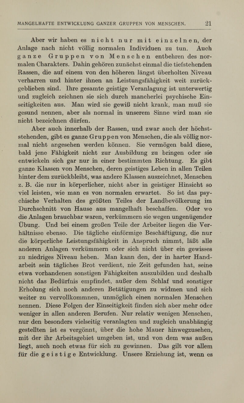 MANGELHAFTE ENTWICKLUNG GANZER GRUPPEN VON MENSCHEN. 21 Aber wir haben es nicht nur mit einzelnen, der Anlage nach nicht völlig normalen Individuen zu tun. Auch ganze Gruppen von Menschen entbehren des nor¬ malen Charakters. Dahin gehören zunächst einmal die tief stehenden Rassen, die auf einem von den höheren längst überholten Niveau verharren und hinter ihnen an Leistungsfähigkeit weit zurück- gebüeben sind. Ihre gesamte geistige Veranlagung ist unterwertig und zugleich zeichnen sie sich durch mancherlei psychische Ein¬ seitigkeiten aus. Man wird sie gewiß nicht krank, man muß sie gesund nennen, aber als normal in unserem Sinne wird man sie nicht bezeichnen dürfen. Aber auch innerhalb der Rassen, und zwar auch der höchst¬ stehenden, gibt es ganze Gruppen von Menschen, die als völlig nor¬ mal nicht angesehen werden können. Sie vermögen bald diese, bald jene Fähigkeit nicht zur Ausbildung zu bringen oder sie entwickeln sich gar nur in einer bestimmten Richtung, Es gibt ganze Klassen von Menschen, deren geistiges Leben in allen Teilen hinter dem zurückbleibt, was andere Klassen auszeichnet, Menschen z, B. die nur in körperlicher, nicht aber in geistiger Hinsicht so viel leisten, wie man es von normalen erwartet. So ist das psy¬ chische Verhalten des größten Teiles der Landbevölkerung im Durchschnitt von Hause aus mangelhaft beschaffen. Oder wo die Anlagen brauchbar waren, verkümmern sie wegen ungenügender Übung. Und bei einem großen Teile der Arbeiter liegen die Ver¬ hältnisse ebenso. Die tägliche einförmige Beschäftigung, die nur die körperliche Leistungsfähigkeit in Anspruch nimmt, läßt alle anderen Anlagen verkümmern oder sich nicht über ein gewisses zu niedriges Niveau heben. Man kann den, der in harter Hand¬ arbeit sein tägliches Brot verdient, nie Zeit gefunden hat, seine etwa vorhandenen sonstigen Fähigkeiten auszubilden und deshalb nicht das Bedürfnis empfindet, außer dem Schlaf und sonstiger Erholung sich noch anderen Betätigungen zu widmen und sich weiter zu vervollkommnen, unmöglich einen normalen Menschen nennen. Diese Folgen der Einseitigkeit finden sich aber mehr oder weniger in aUen anderen Berufen. Nur relativ wenigen Menschen, nur den besonders vielseitig veranlagten und zugleich unabhängig gestellten ist es vergönnt, über die hohe Mauer hinwegzusehen, mit der ihr Arbeitsgebiet umgeben ist, und von dem was außen liegt, auch noch etwas für sich zu gewinnen. Das gilt vor allem für die geistige Entwicklung. Unsere Erziehung ist, wenn es