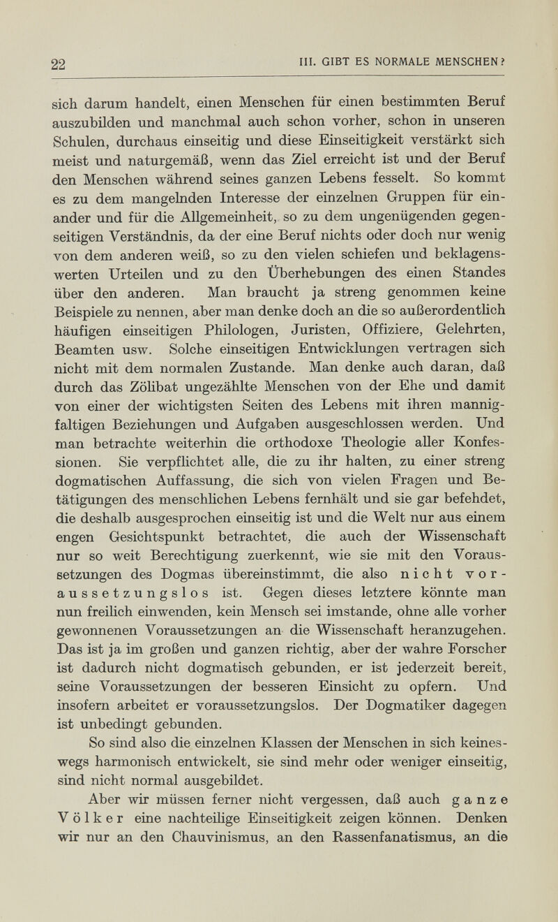 22 III. GIBT ES NORMALE MENSCHEN? sich daram handelt, einen Menschen für einen bestimmten Beruf auszubilden und manchmal auch schon vorher, schon in unseren Schulen, durchaus einseitig und diese Einseitigkeit verstärkt sich meist und naturgemäß, wenn das Ziel erreicht ist und der Beruf den Menschen während seines ganzen Lebens fesselt. So kommt es zu dem mangelnden Interesse der einzelnen Gruppen für ein¬ ander und für die Allgemeinheit, so zu dem ungenügenden gegen¬ seitigen Verständnis, da der eine Beruf nichts oder doch nur wenig von dem anderen weiß, so zu den vielen schiefen und beklagens¬ werten Urteilen und zu den Überhebungen des einen Standes über den anderen. Man braucht ja streng genommen keine Beispiele zu nennen, aber man denke doch an die so außerordentlich häufigen einseitigen Philologen, Juristen, Offiziere, Gelehrten, Beamten usw. Solche einseitigen Entwicklungen vertragen sich nicht mit dem normalen Zustande. Man denke auch daran, daß durch das Zöhbat ungezählte Menschen von der Ehe und damit von einer der wichtigsten Seiten des Lebens mit ihren mannig¬ faltigen Beziehungen und Aufgaben ausgeschlossen werden. Und man betrachte weiterhin die orthodoxe Theologie aller Konfes¬ sionen. Sie verpflichtet alle, die zu ihr halten, zu einer streng dogmatischen Auffassung, die sich von vielen Fragen und Be¬ tätigungen des menschUchen Lebens fernhält und sie gar befehdet, die deshalb ausgesprochen einseitig ist und die Welt nur aus einem engen Gesichtspunkt betrachtet, die auch der Wissenschaft nur so weit Berechtigung zuerkennt, wie sie mit den Voraus¬ setzungen des Dogmas übereinstimmt, die also nicht vor¬ aussetzungslos ist. Gegen dieses letztere könnte man nun freilich einwenden, kein Mensch sei imstande, ohne alle vorher gewonnenen Voraussetzungen an die Wissenschaft heranzugehen. Das ist ja im großen und ganzen richtig, aber der wahre Forscher ist dadurch nicht dogmatisch gebunden, er ist jederzeit bereit, seine Voraussetzungen der besseren Einsicht zu opfern. Und insofern arbeitet er voraussetzungslos. Der Dogmatiker dagegen ist unbedingt gebunden. So sind also die einzelnen Klassen der Menschen in sich keines¬ wegs harmonisch entwickelt, sie sind mehr oder weniger einseitig, sind nicht normal ausgebildet. Aber wir müssen femer nicht vergessen, daß auch ganze Völker eine nachteilige Einseitigkeit zeigen können. Denken wir nur an den Chauvinismus, an den Rassenfanatismus, an die