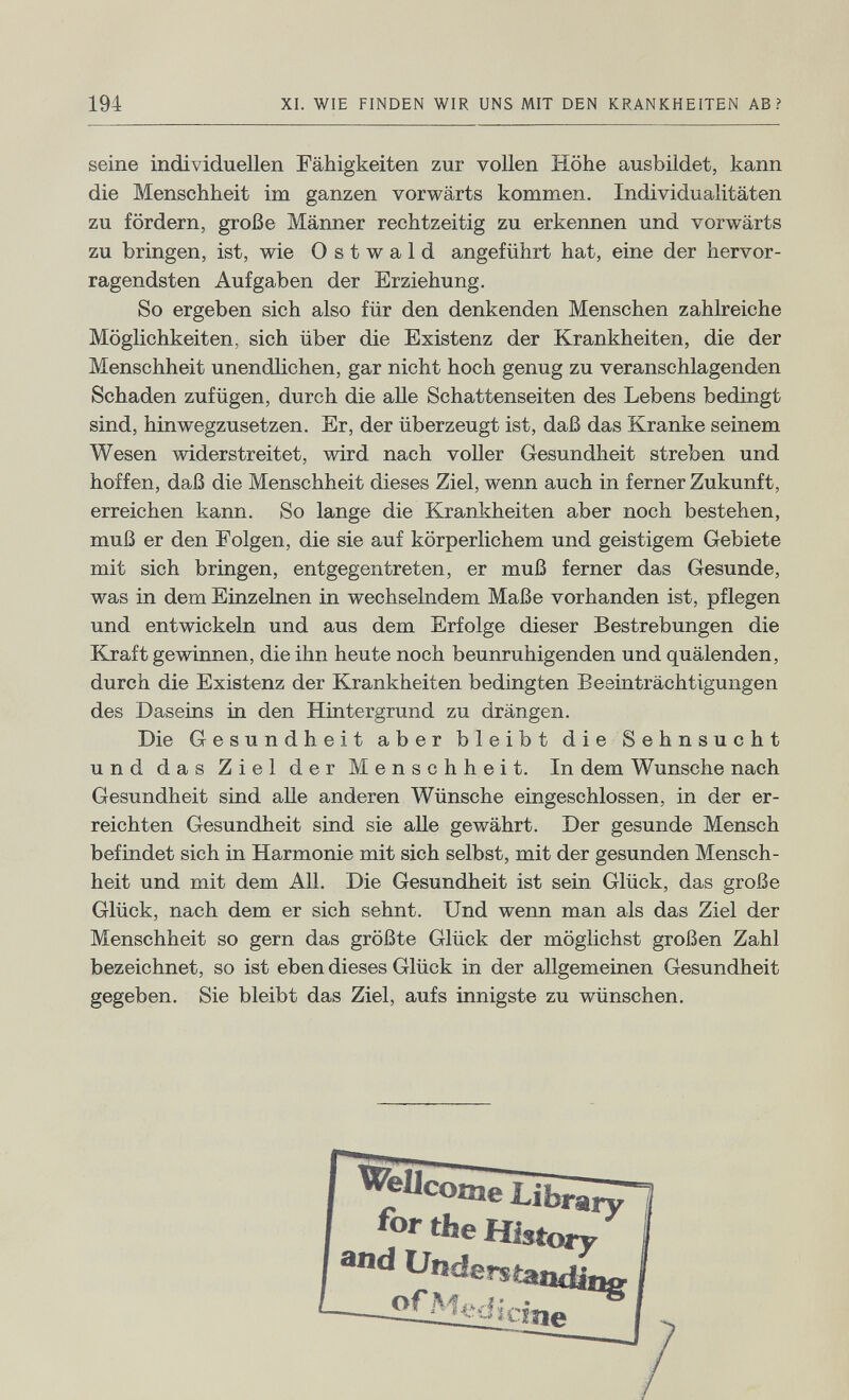 194 XI. WIE FINDEN WIR UNS MIT DEN KRANKHEITEN AB? seine individuellen Fähigkeiten zur vollen Höhe ausbildet, kann die Menschheit im ganzen vorwärts kommen. Individualitäten zu fördern, große Männer rechtzeitig zu erkennen und vorwärts zu bringen, ist, wie 0 s t w a 1 d angeführt hat, eine der hervor¬ ragendsten Aufgaben der Erziehung. So ergeben sich also für den denkenden Menschen zahlreiche Möglichkeiten, sich über die Existenz der Krankheiten, die der Menschheit unendlichen, gar nicht hoch genug zu veranschlagenden Schaden zufügen, durch die alle Schattenseiten des Lebens bedingt sind, hinwegzusetzen. Er, der überzeugt ist, daß das Kranke seinem Wesen widerstreitet, wird nach voller Gesundheit streben und hoffen, daß die Menschheit dieses Ziel, wenn auch in ferner Zukunft, erreichen kann. So lange die Krankheiten aber noch bestehen, muß er den Folgen, die sie auf körperlichem und geistigem Gebiete mit sich bringen, entgegentreten, er muß ferner das Gesunde, was in dem Einzelnen in wechselndem Maße vorhanden ist, pflegen und entwickeln und aus dem Erfolge dieser Bestrebungen die Kraft gewinnen, die ihn heute noch beunruhigenden und quälenden, durch die Existenz der Krankheiten bedingten Beeinträchtigungen des Daseins in den Hintergrund zu drängen. Die Gesundheit aber bleibt die Sehnsucht und das Ziel der Menschheit. In dem Wunsche nach Gesundheit sind alle anderen Wünsche eingeschlossen, in der er¬ reichten Gesundheit sind sie aUe gewährt. Der gesunde Mensch befindet sich in Harmonie mit sich selbst, mit der gesunden Mensch¬ heit und mit dem All. Die Gesundheit ist sein Glück, das große Glück, nach dem er sich sehnt. Und wenn man als das Ziel der Menschheit so gern das größte Glück der möglichst großen Zahl bezeichnet, so ist eben dieses Glück in der allgemeinen Gesundheit gegeben. Sie bleibt das Ziel, aufs innigste zu wünschen.