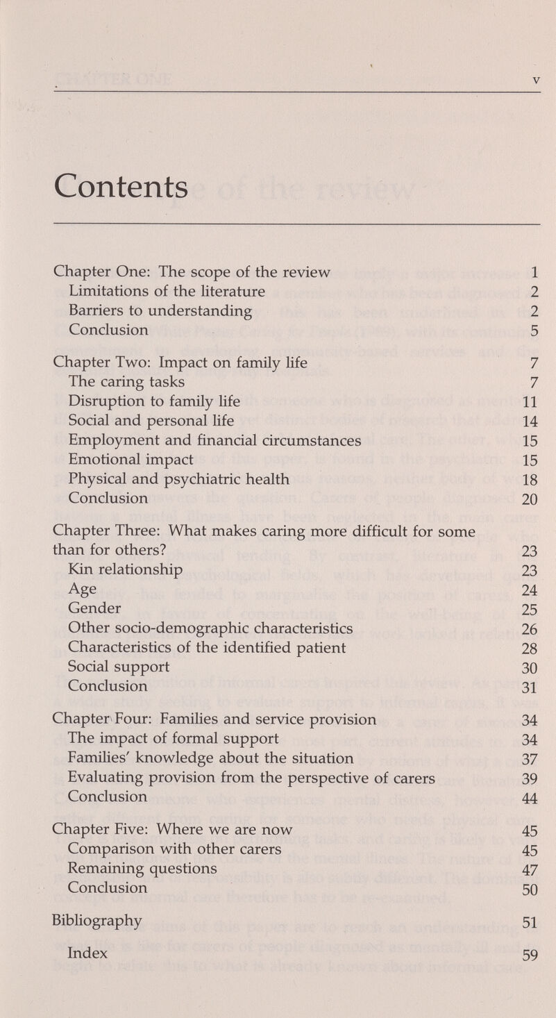 V Contents Chapter One: The scope of the review 1 Limitations of the literature 2 Barriers to understanding 2 Conclusion 5 Chapter Two: Impact on family Hfe 7 The caring tasks 7 Disruption to family life 11 Social and personal life 14 Employment and financial circumstances 15 Emotional impact 15 Physical and psychiatric health 18 Conclusion 20 Chapter Three: What makes caring more difficult for some than for others? 23 Kin relationship 23 Age 24 Gender 25 Other socio-demographic characteristics 26 Characteristics of the identified patient 28 Social support 30 Conclusion 31 Chapter Four: Families and service provision 34 The impact of formal support 34 Families' knowledge about the situation 37 Evaluating provision from the perspective of carers 39 Conclusion 44 Chapter Five: Where we are now 45 Comparison with other carers 45 Remaining questions 47 Conclusion 50 Bibliography 51 Index 59
