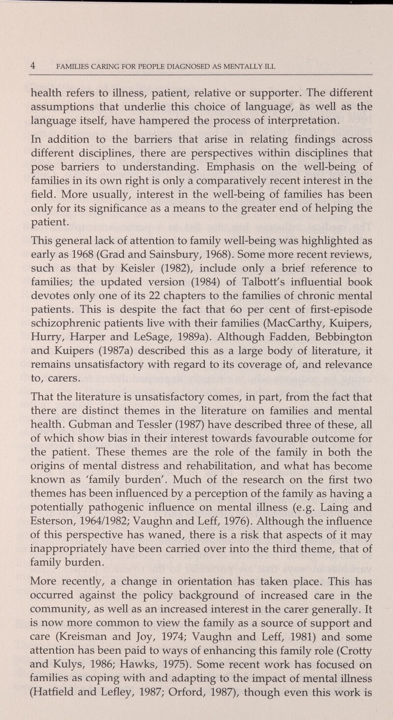 4 FAMILIES CARING FOR PEOPLE DLA.GNOSED AS MENTALLY ILL health refers to fflness, patient, relative or supporter. The different assumptions that underlie this choice of language, as well as the language itself, have hampered the process of interpretation. In addition to the barriers that arise in relating findings across different disciplines, there are perspectives within disciplines that pose barriers to understanding. Emphasis on the well-being of families in its own right is only a comparatively recent interest in the field. More usually, interest in the well-being of families has been only for its significance as a means to the greater end of helping the patient. This general lack of attention to family weU-being was highlighted as early as 1968 (Grad and Sainsbury, 1968). Some more recent reviews, such as that by Keisler (1982), include only a brief reference to families; the updated version (1984) of Talbott's influential book devotes only one of its 22 chapters to the families of chronic mental patients. This is despite the fact that 6o per cent of first-episode schizophrenic patients Hve with their families (MacCarthy, Kuipers, Hurry, Harper and LeSage, 1989a). Although Fadden, Bebbington and Kuipers (1987a) described this as a large body of literature, it remains unsatisfactory with regard to its coverage of, and relevance to, carers. That the literature is unsatisfactory comes, in part, from the fact that there are distinct themes in the literature on families and mental health. Gubman and Tessler (1987) have described three of these, all of which show bias in their interest towards favourable outcome for the patient. These themes are the role of the family in both the origins of mental distress and rehabilitation, and what has become known as 'family burden'. Much of the research on the first two themes has been influenced by a perception of the family as having a potentially pathogenic influence on mental illness (e.g. Laing and Esterson, 1964/1982; Vaughn and Leff, 1976). Although the influence of this perspective has waned, there is a risk that aspects of it may inappropriately have been carried over into the third theme, that of family burden. More recently, a change in orientation has taken place. This has occurred against the policy background of increased care in the community, as well as an increased interest in the carer generally. It is now more common to view the family as a source of support and care (Kreisman and Joy, 1974; Vaughn and Leff, 1981) and some attention has been paid to ways of enhancing this family role (Grotty and Kulys, 1986; Hawks, 1975). Some recent work has focused on families as coping with and adapting to the impact of mental illness (Hatfield and Lefley, 1987; Orford, 1987), though even this work is